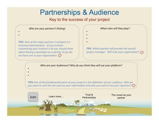 Partnerships & Audience
                                                Key to the success of your project

                 Who	
  are	
  your	
  partners?	
  (lisFng)	
                                                        What	
  roles	
  will	
  they	
  play?	
  
• 	
  	
                                                                                            • 	
  	
  
• 	
  	
                                                                                            • 	
  	
  
                                                                                                    • 	
  	
  
TIPS-­‐	
  One	
  of	
  the	
  major	
  partners	
  in	
  project	
  is	
  a	
                      • 	
  	
  
technical	
  administrator.	
  	
  If	
  you	
  envision	
                                          	
  	
  
customizing	
  your	
  instance	
  a	
  lot	
  you	
  should	
  think	
                             TIPS-­‐	
  Which	
  partner	
  will	
  provide	
  the	
  overall	
  
about	
  having	
  a	
  developer	
  as	
  a	
  partner	
  if	
  you	
  do	
                        project	
  manager.	
  	
  Will	
  it	
  be	
  your	
  organizaFon?	
  
not	
  have	
  one	
  in	
  your	
  organizaFon.	
  	
                                              	
  
                                                                                                    	
  
                                            	
  
                                     Who	
  are	
  your	
  Audiences?	
  Why	
  do	
  you	
  think	
  they	
  will	
  use	
  your	
  plaAorm?	
  
             • 	
  	
  
             • 	
  	
  
             • 	
  	
  

             TIPS-­‐One	
  of	
  the	
  fundamental	
  parts	
  of	
  your	
  project	
  is	
  the	
  deﬁniFon	
  of	
  your	
  audience.	
  Who	
  do	
  
             you	
  want	
  to	
  visit	
  the	
  site	
  and	
  use	
  your	
  informaFon	
  and	
  who	
  you	
  want	
  to	
  be	
  your	
  reporters?	
  	
  
             	
  

                                                                                          	
       Trust &                           The crowd as your
                      icon	
  	
                Learn more…                                      Partnerships                             partner
 