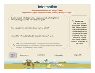 Information
                                     Your Ushahidi instance will help you collect,
                          organize and communicate information for the goals of your project


(ExisFng	
  project)-­‐	
  What	
  informaFon	
  are	
  you	
  currently	
  collecFng?	
  What	
  
informaFon	
  do	
  you	
  want	
  to	
  add	
  with	
  this	
  project?	
  
	
                                                                                                                                    IMPORTANT!	
  
	
                                                                                                                              What	
  is	
  the	
  exis(ng	
  
	
                                                                                                                            informa(on	
  ﬂow	
  and	
  
(New	
  project)	
  What	
  informaFon	
  do	
  you	
  want	
  to	
  collect?	
  	
                                           how	
  the	
  informa(on	
  
	
                                                                                                                           ﬂow	
  you	
  propose	
  will	
  
	
                                                                                                                           change	
  or	
  modify	
  the	
  
	
                                                                                                                           exis(ng	
  one?	
  The	
  idea	
  
How	
  will	
  this	
  informaFon	
  allow	
  the	
  project	
  to	
  achieve	
  it’s	
  goals?	
                              is	
  that	
  the	
  more	
  you	
  
	
                                                                                                                              modify	
  the	
  exis(ng	
  
	
                                                                                                                            informa(on	
  ﬂow	
  the	
  
	
                                                                                                                          less	
  your	
  project	
  will	
  be	
  
	
                TIPS:	
  Does	
  someone	
  else	
  have	
  exisFng	
  indicators	
  or	
  iniFaFves	
  or	
                         successful.	
  	
  
	
                informaFon	
  needs	
  or	
  formats	
  that	
  you	
  should	
  be	
  linking	
  in	
  with	
  and	
  
	
                following	
  or	
  supporFng?	
  (Linda	
  Radree)	
  
         	
  	
  
	
  
	
  
  icon	
  	
               Learn more…                        case studies                           instance sites               blogs/articles
	
  	
  
Type	
  
	
  
	
  
	
  	
  
 