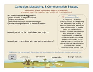 Campaign, Messaging, & Communication Strategy
                                      Very important too is the communication strategy of the organization,
                                which should explain what the platform is and what it is not. (Anahi Ayala Iacucci)

The communication strategy can be:                                                                                                                            The	
  Unsung	
  
1)  Announcement of the project/service                                                                                                              Peace	
  Heroes	
  project	
  
2)  Setting expectations                                                                                                                      in	
  Kenya	
  used	
  a	
  mul(media	
  
3)  Plan for responding to individual messages                                                                                           publicity	
  strategy,	
  including	
  placing	
  
4)  Communicating information to different audiences                                                                                      ads	
  in	
  the	
  newspaper,	
  making	
  TV	
  
                                                                                                                                     and	
  radio	
  appearances,	
  handing	
  out	
  
                                                                                                                                          ﬂiers,	
  par(cipa(ng	
  in	
  local	
  peace	
  
                                                                                                                                              events	
  and	
  having	
  an	
  online	
  
                                                                                                                                      presence,	
  to	
  spread	
  the	
  work	
  about	
  
How will you inform the crowd about your project?
                                                                                                                                               their	
  project	
  and	
  to	
  collect	
  
                                                                                                                                             nomina(ons	
  of	
  Peace	
  Heroes	
  
                                                                                                                                           throughout	
  Kenya.	
  This	
  strategy	
  
                                                                                                                                            allowed	
  them	
  to	
  target	
  various	
  
How will you communicate with your partners/audience?                                                                                     diverse	
  audiences	
  and	
  in	
  the	
  end	
  
                                                                                                                                     they	
  received	
  over	
  500	
  nomina(ons	
  
                                                                                                                                                for	
  Unsung	
  Peace	
  Heroes	
  
                                                                                                                                          throughout	
  Kenya.	
  (Melissa	
  Tully)	
  
                                                                                                                                    	
  
  TIPS	
  Be	
  sure	
  that	
  you	
  get	
  clearly	
  the	
  message	
  out:	
  what	
  you	
  want	
  to	
  do,	
  why	
  and	
  if	
  the	
  issue	
  is	
  urgent	
  or	
  not.	
  	
  

      icon	
  	
             Learn more…                               case studies                            blogs/articles                           Example materials
      Type	
  
 