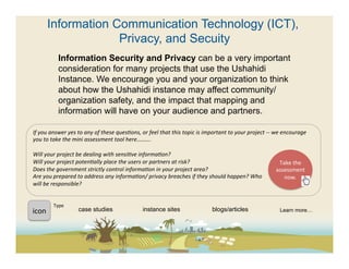 Information Communication Technology (ICT),
                       Privacy, and Secuity
                  Information Security and Privacy can be a very important
                  consideration for many projects that use the Ushahidi
                  Instance. We encourage you and your organization to think
                  about how the Ushahidi instance may affect community/
                  organization safety, and the impact that mapping and
                  information will have on your audience and partners.

If	
  you	
  answer	
  yes	
  to	
  any	
  of	
  these	
  quesFons,	
  or	
  feel	
  that	
  this	
  topic	
  is	
  important	
  to	
  your	
  project	
  -­‐-­‐	
  we	
  encourage	
  
you	
  to	
  take	
  the	
  mini	
  assessment	
  tool	
  here……….	
  
	
  
Will	
  your	
  project	
  be	
  dealing	
  with	
  sensiFve	
  informaFon?	
  
Will	
  your	
  project	
  potenFally	
  place	
  the	
  users	
  or	
  partners	
  at	
  risk?	
                                                                        Take	
  the	
  
Does	
  the	
  government	
  strictly	
  control	
  informaFon	
  in	
  your	
  project	
  area?	
                                                                   assessment	
  
Are	
  you	
  prepared	
  to	
  address	
  any	
  informaFon/	
  privacy	
  breaches	
  if	
  they	
  should	
  happen?	
  Who	
                                           now.	
  	
  
will	
  be	
  responsible?	
  
	
  	
  

               Type	
  
icon	
  	
                    case studies                               instance sites                                 blogs/articles                               Learn more…
 