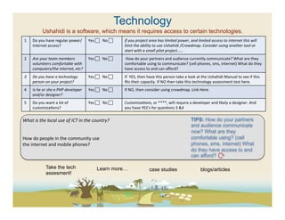 Technology
                   Ushahidi is a software, which means it requires access to certain technologies.
 1	
     Do	
  you	
  have	
  regular	
  power/               Yes	
  	
  	
  	
  No	
  	
     If	
  you	
  project	
  area	
  has	
  limited	
  power,	
  and	
  limited	
  access	
  to	
  internet	
  this	
  will	
  
         internet	
  access?	
                                                                  limit	
  the	
  ability	
  to	
  use	
  Ushahidi	
  /Crowdmap.	
  Consider	
  using	
  another	
  tool	
  or	
  
                                                                                                start	
  with	
  a	
  small	
  pilot	
  project……	
  
 2	
     Are	
  your	
  team	
  members	
                     Yes	
  	
  	
  	
  No	
  	
     	
  How	
  do	
  your	
  partners	
  and	
  audience	
  currently	
  communicate?	
  What	
  are	
  they	
  
         volunteers	
  comfortable	
  with	
                                                    comfortable	
  using	
  to	
  communicate?	
  (cell	
  phones,	
  sms,	
  internet)	
  What	
  do	
  they	
  
         computers/the	
  internet,	
  etc?	
                                                   have	
  access	
  to	
  and	
  can	
  aﬀord?	
  
 3	
     Do	
  you	
  have	
  a	
  technology	
               Yes	
  	
  	
  	
  No	
  	
     If	
  	
  YES,	
  then	
  have	
  this	
  person	
  take	
  a	
  look	
  at	
  the	
  Ushahidi	
  Manual	
  to	
  see	
  if	
  this	
  
         person	
  on	
  your	
  project?	
                                                     ﬁts	
  their	
  capacity.	
  If	
  NO	
  then	
  take	
  this	
  technology	
  assessment	
  test	
  here.	
  	
  
 4	
     Is	
  he	
  or	
  she	
  a	
  PHP	
  developer	
     Yes	
  	
  	
  	
  No	
  	
     If	
  NO,	
  then	
  consider	
  using	
  crowdmap.	
  Link	
  Here.	
  	
  
         and/or	
  designer?	
  
 5	
     Do	
  you	
  want	
  a	
  lot	
  of	
                Yes	
  	
  	
  	
  No	
  	
     CustomizaFons,	
  or	
  ****,	
  will	
  require	
  a	
  developer	
  and	
  likely	
  a	
  designer.	
  And	
  
         customiza(ons?	
                                                                       you	
  have	
  YES’s	
  for	
  ques(ons	
  3	
  &4	
  

What	
  is	
  the	
  local	
  use	
  of	
  ICT	
  in	
  the	
  country?	
  	
                                                                                    TIPS: How do your partners
	
                                                                                                                                                               and audience communicate
	
                                                                                                                                                               now? What are they
How	
  do	
  people	
  in	
  the	
  community	
  use	
                                                                                                           comfortable using? (cell
the	
  internet	
  and	
  mobile	
  phones?	
  	
                                                                                                                phones, sms, internet) What
	
                                                                                                                                                               do they have access to and
                                                                                                                                                                 can afford?	
  
                                                                                                                                                                 	
  
                       Take the tech                                    Learn more…                                     case studies                                       blogs/articles
                       assesment!
 
