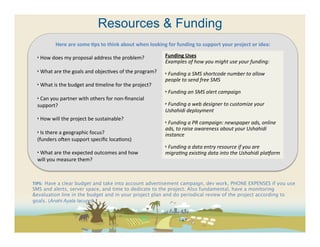 Resources & Funding
              Here	
  are	
  some	
  ?ps	
  to	
  think	
  about	
  when	
  looking	
  for	
  funding	
  to	
  support	
  your	
  project	
  or	
  idea:	
  
  	
  
  ‣	
  How	
  does	
  my	
  proposal	
  address	
  the	
  problem?	
                      Funding	
  Uses	
  
                                                                                          Examples	
  of	
  how	
  you	
  might	
  use	
  your	
  funding:	
  
  	
  
                                                                                          	
  
  ‣	
  What	
  are	
  the	
  goals	
  and	
  objec(ves	
  of	
  the	
  program?	
  	
     ‣	
  Funding	
  a	
  SMS	
  shortcode	
  number	
  to	
  allow	
  
  	
                                                                                      people	
  to	
  send	
  free	
  SMS	
  
  ‣	
  What	
  is	
  the	
  budget	
  and	
  (meline	
  for	
  the	
  project?	
          	
  
  	
                                                                                      ‣	
  Funding	
  an	
  SMS	
  alert	
  campaign	
  
  ‣	
  Can	
  you	
  partner	
  with	
  others	
  for	
  non-­‐ﬁnancial	
                 	
  
  support?	
                                                                              ‣	
  Funding	
  a	
  web	
  designer	
  to	
  customize	
  your	
  
  	
                                                                                      Ushahidi	
  deployment	
  
  ‣	
  How	
  will	
  the	
  project	
  be	
  sustainable?	
                              	
  
                                                                                          ‣	
  Funding	
  a	
  PR	
  campaign:	
  newspaper	
  ads,	
  online	
  
  	
  
                                                                                          ads,	
  to	
  raise	
  awareness	
  about	
  your	
  Ushahidi	
  
  ‣	
  Is	
  there	
  a	
  geographic	
  focus?	
  	
                                     instance	
  
  (funders	
  ocen	
  support	
  speciﬁc	
  loca(ons)	
                                   	
  
  	
                                                                                      ‣	
  Funding	
  a	
  data	
  entry	
  resource	
  if	
  you	
  are	
  
  ‣	
  What	
  are	
  the	
  expected	
  outcomes	
  and	
  how	
                         migraFng	
  exisFng	
  data	
  into	
  the	
  Ushahidi	
  plaAorm	
  
  will	
  you	
  measure	
  them?	
  



TIPS:	
  	
  Have a clear budget and take into account advertisement campaign, dev work, PHONE EXPENSES if you use
SMS and alerts, server space, and time to dedicate to the project. Also fundamental, have a monitoring
&evaluation line in the budget and in your project plan and do periodical review of the project according to
goals. (Anahi Ayala Iacucci) 
	
  
 