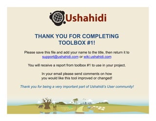 THANK YOU FOR COMPLETING
                TOOLBOX #1!
  Please save this file and add your name to the title, then return it to
            support@ushahidi.com or wiki.ushahidi.com

    You will receive a report from toolbox #1 to use in your project.

             In your email please send comments on how
             you would like this tool improved or changed!

Thank you for being a very important part of Ushahidi’s User community!
 