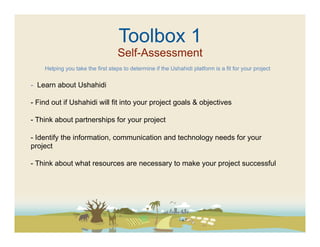 Toolbox 1
                                  Self-Assessment
    Helping you take the first steps to determine if the Ushahidi platform is a fit for your project


-  Learn about Ushahidi

-  Find out if Ushahidi will fit into your project goals & objectives

-  Think about partnerships for your project

-  Identify the information, communication and technology needs for your
project

-  Think about what resources are necessary to make your project successful
 