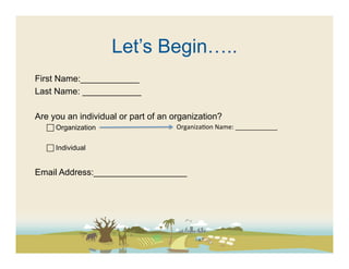 Let’s Begin…..
First Name:____________
Last Name: ____________

Are you an individual or part of an organization?
    Organization                    Organiza(on	
  Name:	
  ____________	
  

    Individual


Email Address:___________________
 