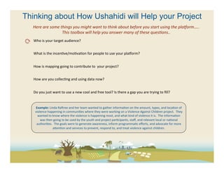 Thinking about How Ushahidi will Help your Project
  Here	
  are	
  some	
  things	
  you	
  might	
  want	
  to	
  think	
  about	
  before	
  you	
  start	
  using	
  the	
  plaAorm…..	
  
                          This	
  toolbox	
  will	
  help	
  you	
  answer	
  many	
  of	
  these	
  quesFons..	
  
   Who	
  is	
  your	
  target	
  audience?	
  	
  
   	
  
   What	
  is	
  the	
  incen(ve/mo(va(on	
  for	
  people	
  to	
  use	
  your	
  pla[orm?	
  
   	
  
   How	
  is	
  mapping	
  going	
  to	
  contribute	
  to	
  	
  your	
  project?	
  
   	
  
   How	
  are	
  you	
  collec(ng	
  and	
  using	
  data	
  now?	
  	
  	
  
   	
  
   Do	
  you	
  just	
  want	
  to	
  use	
  a	
  new	
  cool	
  and	
  free	
  tool?	
  Is	
  there	
  a	
  gap	
  you	
  are	
  trying	
  to	
  ﬁll?	
  	
  
   	
  

          Example:	
  Linda	
  Racree	
  and	
  her	
  team	
  wanted	
  to	
  gather	
  informa(on	
  on	
  the	
  amount,	
  types,	
  and	
  loca(on	
  of	
  
          violence	
  happening	
  in	
  communi(es	
  where	
  they	
  were	
  working	
  on	
  a	
  Violence	
  Against	
  Children	
  project.	
  	
  They	
  
            wanted	
  to	
  know	
  where	
  the	
  violence	
  is	
  happening	
  most,	
  and	
  what	
  kind	
  of	
  violence	
  it	
  is.	
  	
  The	
  informa(on	
  
              was	
  then	
  going	
  to	
  be	
  used	
  by	
  the	
  youth	
  and	
  project	
  par(cipants,	
  staﬀ,	
  and	
  relevant	
  local	
  or	
  na(onal	
  
           authori(es.	
  	
  The	
  goals	
  were	
  to	
  generate	
  awareness,	
  inform	
  programma(c	
  eﬀorts,	
  and	
  advocate	
  for	
  more	
  
                            aeen(on	
  and	
  services	
  to	
  prevent,	
  respond	
  to,	
  and	
  treat	
  violence	
  against	
  children.	
  
 