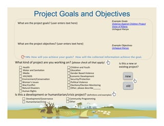 Project Goals and Objectives
                                                                                                                 Example Goals
   What	
  are	
  the	
  project	
  goals?	
  (user	
  enters	
  text	
  here)	
                                 Violence Against Children Project
   	
                                                                                                            Voice of Kibera
   	
                                                                                                            Uchaguzi Kenya
   	
  
   	
  
   	
  
   What	
  are	
  the	
  project	
  objec(ves?	
  (user	
  enters	
  text	
  here)	
  
                                                                                                                 Example Objectives
   	
                                                                                                            Uchaguzi Kenya



            TIPS: How will you achieve your goals? How will the collected information achieve the goal. 	
  

What	
  kind	
  of	
  project	
  are	
  you	
  working	
  on?	
  (please	
  check	
  all	
  that	
  apply)	
           Is	
  this	
  a	
  new	
  or	
  
     	
  	
  Health	
                                           	
  Children	
  and	
  Youth	
                       exis(ng	
  project?	
  
     	
  	
  Water	
  and	
  Sanita(on	
                        	
  Educa(on	
  
     	
  	
  Media	
                                            	
  Gender	
  Based	
  Violence	
  
     	
  	
  HIV/AIDS	
                                          Economic	
  Development	
                                    new	
  
      	
  Environment/Conserva(on	
                              	
  Security/Protec(on	
  
      	
  Women’s	
  Issues	
                                    	
  Poli(cal	
  Violence	
  
      	
  War/Conﬂict	
                                          	
  Elec(ons/Elec(on	
  Monitoring	
                           old	
  
      	
  Natural	
  Disasters	
                                	
  Other,	
  please	
  describe______	
  
      	
  Human	
  Rights	
  
Is	
  this	
  a	
  development	
  or	
  humanitarian/crisis	
  project?	
  (deﬁni(ons	
  and	
  examples)	
  	
  
         	
  	
  	
  Development/Governance	
       	
  Community	
  Programming	
  
          	
  	
  Humanitarian/Crisis	
                        	
  Other	
  
 