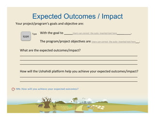 Expected Outcomes / Impact
Your	
  project/program’s	
  goals	
  and	
  objec(ve	
  are:	
  	
  	
  

                      Type	
     With	
  the	
  goal	
  to	
  _____Users	
  can	
  correct	
  	
  the	
  auto-­‐	
  inserted	
  text	
  here________.	
  
       icon	
  	
                	
  
                                 The	
  program/project	
  objec(ves	
  are	
  Users	
  can	
  correct	
  	
  the	
  auto-­‐	
  inserted	
  text	
  here__.	
  

    What	
  are	
  the	
  expected	
  outcomes/impact?	
  
    ___________________________________________________________________	
  
    ___________________________________________________________________	
  
    ___________________________________________________________________	
  
    	
  
    How	
  will	
  the	
  Ushahidi	
  pla[orm	
  help	
  you	
  achieve	
  your	
  expected	
  outcomes/impact?	
  	
  
    ___________________________________________________________________	
  
    ___________________________________________________________________	
  

TIPS: How will you achieve your expected outcomes? 	
  
 