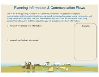 Planning Information & Communication Flows
One	
  of	
  the	
  most	
  appealing	
  reasons	
  to	
  use	
  Ushahidi/Crowdmap	
  is	
  the	
  potenCal	
  to	
  improve	
  
communicaCon	
  and	
  informaCon	
  ﬂow	
  between	
  groups	
  &	
  to	
  improve	
  knowledge	
  among	
  communiCes	
  and	
  
to	
  help	
  people	
  make	
  decisions.	
  The	
  next	
  few	
  slides	
  will	
  help	
  you	
  create	
  the	
  informaCon	
  ﬂows	
  using	
  
Ushahidi/Crowdmap,	
  but	
  ﬁrst	
  think	
  about	
  how	
  you	
  will	
  analyze	
  and	
  feedback	
  informaCon:	
  
	
  
1)  How	
  will	
  you	
  analyze	
  your	
  informaCon?	
                                                                              Examples	
  



	
  
	
  
2)  How	
  will	
  you	
  feedback	
  informaCon?	
  	
  
 