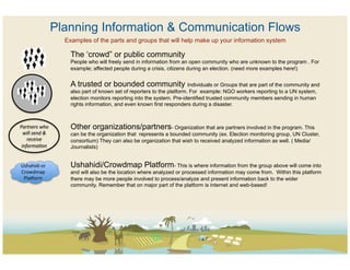 Planning Information & Communication Flows
                            Examples of the parts and groups that will help make up your information system

                              The ‘crowd” or public community
                              People who will freely send in information from an open community who are unknown to the program . For
                              example; affected people during a crisis, citizens during an election. (need more examples here!)


                              A trusted or bounded community Individuals or Groups that are part of the community and
                              also part of known set of reporters to the platform. For example: NGO workers reporting to a UN system,
                              election monitors reporting into the system. Pre-identified trusted community members sending in human
                              rights information, and even known first responders during a disaster.



Partners	
  who	
             Other organizations/partners- Organization that are partners involved in the program. This
  will	
  send	
  &	
         can be the organization that represents a bounded community (ex. Election monitoring group, UN Cluster,
    receive	
                 consortium) They can also be organization that wish to received analyzed information as well. ( Media/
 informa@on	
                 Journalists)


Ushahidi	
  or	
              Ushahidi/Crowdmap Platform- This is where information from the group above will come into
Crowdmap	
                    and will also be the location where analyzed or processed information may come from. Within this platform
 Pla?orm	
                    there may be more people involved to process/analyze and present information back to the wider
                              community. Remember that on major part of the platform is internet and web-based!
 