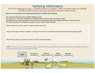 Verifying Information
        One of the challenges of using a crowdsourcing tool is verification. When information enters the Ushahidi/
                     Crowdmap platforms you or your team will need to verify and confirm reports.
Here are some ways that deployments have verified information:

• You have the information from multiple reliable sources
• You have two or more text messages from different phone numbers about the same incident.
• Someone on your team has spoken with the person on the ground to get more detailed information about the report.
• On of the providers of information is a partner or part of your “trusted network”

 What	
  will	
  be	
  the	
  rules	
  to	
  verify	
  a	
  report?	
  (enter	
  text	
  here)	
  	
  
 	
  
 	
  
 If	
  you	
  have	
  large	
  numbers	
  of	
  reports	
  coming	
  in	
  all	
  at	
  once,	
  how	
  will	
  you	
  prioriCze	
  which	
  ones	
  to	
  verify	
  quickly?	
  
 	
  
 	
  
 	
  
 How	
  will	
  you	
  train	
  your	
  teams	
  on	
  how	
  to	
  verify?	
  (enter	
  text	
  here)	
  
 	
  
 	
  
TIPS: If there is any doubt about a report, a good first step would be to mark the report as unverified, until you
have the opportunity to investigate further.

                                                      The Guide to                   What is a                    Twitter              Example
                                 icon	
  	
            verification              trusted network?               challenges            verifications
 