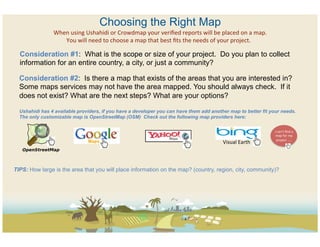 Choosing the Right Map
                When	
  using	
  Ushahidi	
  or	
  Crowdmap	
  your	
  veriﬁed	
  reports	
  will	
  be	
  placed	
  on	
  a	
  map.    	
  
                   You	
  will	
  need	
  to	
  choose	
  a	
  map	
  that	
  best	
  ﬁts	
  the	
  needs	
  of	
  your	
  project.	
  

  Consideration #1: What is the scope or size of your project. Do you plan to collect
  information for an entire country, a city, or just a community?

  Consideration #2: Is there a map that exists of the areas that you are interested in?
  Some maps services may not have the area mapped. You should always check. If it
  does not exist? What are the next steps? What are your options?

  Ushahidi has 4 available providers, if you have a developer you can have them add another map to better fit your needs.
  The only customizable map is OpenStreetMap (OSM) Check out the following map providers here:

                                                                                                                                               I	
  can’t	
  ﬁnd	
  a	
  
                                                                                                                                                map	
  for	
  my	
  
                                                                                                                                                  project	
  …..	
  	
  
                                                                                                                  Visual	
  Earth	
  



TIPS: How large is the area that you will place information on the map? (country, region, city, community)?
 