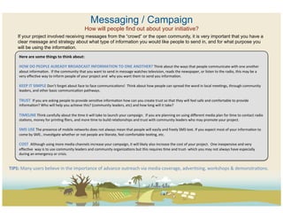 Messaging / Campaign
                                                                     How will people find out about your initiative?
     If your project involved receiving messages from the “crowd” or the open community, it is very important that you have a
     clear message and strategy about what type of information you would like people to send in, and for what purpose you
     will be using the information.
      Here	
  are	
  some	
  things	
  to	
  think	
  about:	
  	
  
      	
  
      HOW	
  DO	
  PEOPLE	
  ALREADY	
  BROADCAST	
  INFORMATION	
  TO	
  ONE	
  ANOTHER?	
  Think	
  about	
  the	
  ways	
  that	
  people	
  communicate	
  with	
  one	
  another	
  
      about	
  informaCon.	
  	
  If	
  the	
  community	
  that	
  you	
  want	
  to	
  send	
  in	
  message	
  watches	
  television,	
  reads	
  the	
  newspaper,	
  or	
  listen	
  to	
  the	
  radio,	
  this	
  may	
  be	
  a	
  
      very	
  eﬀecCve	
  way	
  to	
  inform	
  people	
  of	
  your	
  project	
  and	
  	
  why	
  you	
  want	
  them	
  to	
  send	
  you	
  informaCon.	
  	
  
      	
  
      KEEP	
  IT	
  SIMPLE	
  Don’t	
  forget	
  about	
  face	
  to	
  face	
  communicaCons!	
  	
  Think	
  about	
  how	
  people	
  can	
  spread	
  the	
  word	
  in	
  local	
  meeCngs,	
  through	
  community	
  
      leaders,	
  and	
  other	
  basic	
  communicaCon	
  pathways.	
  	
  
      	
  
      TRUST	
  	
  If	
  you	
  are	
  asking	
  people	
  to	
  provide	
  sensiCve	
  informaCon	
  how	
  can	
  you	
  create	
  trust	
  so	
  that	
  they	
  will	
  feel	
  safe	
  and	
  comfortable	
  to	
  provide	
  
      informaCon?	
  Who	
  will	
  help	
  you	
  achieve	
  this?	
  (community	
  leaders,	
  etc)	
  and	
  how	
  long	
  will	
  it	
  take?	
  
      	
  
      TIMELINE	
  Think	
  carefully	
  about	
  the	
  Cme	
  it	
  will	
  take	
  to	
  launch	
  your	
  campaign.	
  	
  If	
  you	
  are	
  planning	
  on	
  using	
  diﬀerent	
  media	
  plan	
  for	
  Cme	
  to	
  contact	
  radio	
  
      staCons,	
  money	
  for	
  prinCng	
  ﬂiers,	
  and	
  more	
  Cme	
  to	
  build	
  relaConships	
  and	
  trust	
  with	
  community	
  leaders	
  who	
  may	
  promote	
  your	
  project.	
  	
  
      	
  
      SMS	
  USE	
  The	
  presence	
  of	
  mobile	
  networks	
  does	
  not	
  always	
  mean	
  that	
  people	
  will	
  easily	
  and	
  freely	
  SMS	
  text.	
  If	
  you	
  expect	
  most	
  of	
  your	
  informaCon	
  to	
  
      come	
  by	
  SMS	
  ,	
  invesCgate	
  whether	
  or	
  not	
  people	
  are	
  literate,	
  feel	
  comfortable	
  texCng,	
  etc.	
  	
  
      	
  
      COST	
  	
  Although	
  using	
  more	
  media	
  channels	
  increase	
  your	
  campaign,	
  it	
  will	
  likely	
  also	
  increase	
  the	
  cost	
  of	
  your	
  project.	
  	
  One	
  inexpensive	
  and	
  very	
  
      eﬀecCve	
  	
  way	
  is	
  to	
  use	
  community	
  leaders	
  and	
  community	
  organizaCons	
  but	
  this	
  requires	
  Cme	
  and	
  trust-­‐	
  which	
  you	
  may	
  not	
  always	
  have	
  especially	
  
      during	
  an	
  emergency	
  or	
  crisis.	
  	
  
      	
  
      	
  
TIPS:	
  Many	
  users	
  believe	
  in	
  the	
  importance	
  of	
  advance	
  outreach	
  via	
  media	
  coverage,	
  adverCsing,	
  workshops	
  &	
  demonstraCons.	
  
 