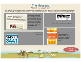 The Message
                                               What will you actually say?
The specific words that you use in your campaign message will not only determine the type of messages you received,
but will also influence the expectations of the users or “crowd”. Here are some examples of successes and challenges.

                                      This	
  message	
  generated	
  
                                      thousand	
  of	
  messages,	
  but	
  
                                      one	
  of	
  the	
  challenges	
  was	
  
                                      the	
  large	
  number	
  of	
  needs.	
  
                                      In	
  addiCon	
  many	
  people	
  
                                      believed	
  that	
  if	
  they	
  texted	
       Needs	
  content	
  here	
  for	
  snowmageddon	
  
                                      in	
  their	
  need,	
  that	
  there	
  
                                      would	
  always	
  be	
  a	
  
                                      response.	
  	
  



                                                           Needs	
  	
  Accurate	
                    This	
  web	
  banner	
  was	
  one	
  of	
  
                                                             Content	
  here!	
                       many	
  message	
  that	
  
                                                                                                      Building	
  Bridges	
  use	
  to	
  
                                                                                                      have	
  people	
  map	
  peace	
  
                                                                                                      iniCaCves	
  around	
  the	
  
                                                                                                      world.	
  




                                                                                                                                      MORE	
  
                                                                                                                                    EXAMPLES	
  
 