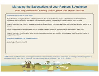 Managing the Expectations of your Partners & Audience
                        When using the Ushahidi/Crowdmap platform, people often expect a response

   HERE	
  ARE	
  SOME	
  THINGS	
  TO	
  THINK	
  ABOUT	
  
   	
  
   • If	
  you	
  decide	
  not	
  to	
  respond,	
  then	
  it	
  is	
  extremely	
  important	
  that	
  you	
  make	
  this	
  clear	
  to	
  your	
  audience	
  to	
  ensure	
  that	
  there	
  are	
  no	
  
   expectaCons	
  around	
  the	
  project	
  or	
  that	
  there	
  is	
  no	
  informaCon	
  gathering	
  system	
  that	
  you	
  cannot	
  or	
  are	
  not	
  set	
  up	
  to	
  meet.	
  	
  

   • How	
  will	
  you	
  ensure	
  that	
  there	
  are	
  not	
  expectaCons	
  around	
  the	
  project	
  or	
  informaCon	
  gathering	
  system	
  that	
  you	
  cannot	
  or	
  are	
  not	
  set	
  up	
  
   to	
  meet?	
  

   • Do	
  you	
  have	
  a	
  communicaCon	
  plan	
  when	
  you	
  are	
  unable	
  to	
  fulﬁll	
  the	
  promise	
  of	
  response	
  that	
  you	
  messaged	
  out	
  in	
  the	
  past?	
  	
  

   • How	
  will	
  you	
  return	
  the	
  informaCon	
  to	
  the	
  community/local	
  district/those	
  who	
  provided	
  so	
  that	
  they	
  can	
  use	
  it	
  for	
  decision	
  making	
  or	
  
   program	
  intervenCon?	
  

   HERE	
  ARE	
  SOME	
  EXAMPES	
  OF	
  USER	
  EXPERIENCES	
  
   	
  
   (please	
  help	
  with	
  content	
  here!!!)	
  	
  




TIPS: There are different ways to manage expectations, like conducting local media campaigns, or sending automatic responses to
messages saying "thank you for message, now the message will be processed", and so on. (Anahi)
 