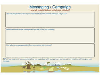Messaging / Campaign
                                                        How will people find out about your initiative?
       How will people find out about your initiative? What communication pathways will you use?




      Write down some sample messages that you will you for your campaign




      How will you manage expectation from communities and the crowd?




TIPS:	
  If	
  you	
  have	
  Cme,	
  we	
  recommend	
  that	
  you	
  touch	
  base	
  with	
  your	
  partners	
  and	
  users	
  to	
  see	
  how	
  they	
  will	
  interpret	
  your	
  
message.	
  	
  
 