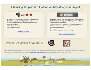 Choosing the platform that will work best for your project

  	
  
  	
  
                                                                                                                                              	
  
  	
                                                                                                                                          	
  
  •  A	
  pla?orm	
  for	
  organizaCons	
  with	
  more	
  tech	
  experience.	
             •  Allows	
  you	
  to	
  set	
  up	
  your	
  own	
  deployment	
  of	
  the	
  Ushahidi	
  
  •  Needs	
  to	
  be	
  downloaded	
  to	
  your	
  own	
  server	
                            Pla?orm	
  without	
  having	
  to	
  install	
  it	
  on	
  your	
  own	
  web	
  server	
  
  •  A	
  good	
  ﬁt	
  for	
  a	
  project	
  that	
  has	
  tech	
  experience	
  and	
     •  Does	
  not	
  require	
  installaCon	
  
       developer	
  support.	
                                                                •  Fastest	
  and	
  simplest	
  installaCon	
  of	
  the	
  Ushahidi	
  pla?orm.	
  
  •  Allows	
  for	
  customizaCon.	
  	
                                                     •  Built	
  to	
  handle	
  informaCon	
  coming	
  out	
  of	
  a	
  crisis.	
  
  •  You	
  can	
  own	
  the	
  data	
                                                       •  No	
  need	
  for	
  a	
  developer	
  
  	
                                                                                          •  Fewer	
  plug-­‐ins	
  
                                                                                              •  Open	
  data	
  /	
  unable	
  to	
  password	
  protect	
  
                                 Check	
  out	
  the	
  demo…..	
  
                                                                                                                                               	
  
                                                 	
                                                                          Learn	
  more	
  on	
  the	
  website	
  




  Which one will work best for you project?


TIPS: A technology developer (or tech savvy person) can install your Ushahidi instance and you or other team members can install
Crowdmap. There is a very comprehensive Ushahidi User guide, that will help take you every step of the way.
 