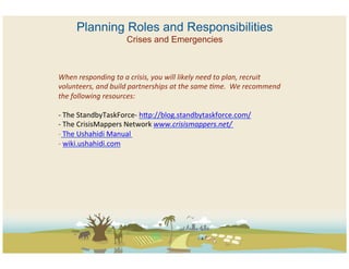 Planning Roles and Responsibilities
                               Crises and Emergencies



When	
  responding	
  to	
  a	
  crisis,	
  you	
  will	
  likely	
  need	
  to	
  plan,	
  recruit	
  
volunteers,	
  and	
  build	
  partnerships	
  at	
  the	
  same	
  @me.	
  	
  We	
  recommend	
  
the	
  following	
  resources:	
  
	
  
-­‐ 	
  The	
  StandbyTaskForce-­‐	
  hZp://blog.standbytaskforce.com/	
  	
  
-­‐ 	
  The	
  CrisisMappers	
  Network	
  www.crisismappers.net/	
  	
  	
  	
  
-­‐ 	
  The	
  Ushahidi	
  Manual	
  	
  
-­‐ 	
  wiki.ushahidi.com	
  
 