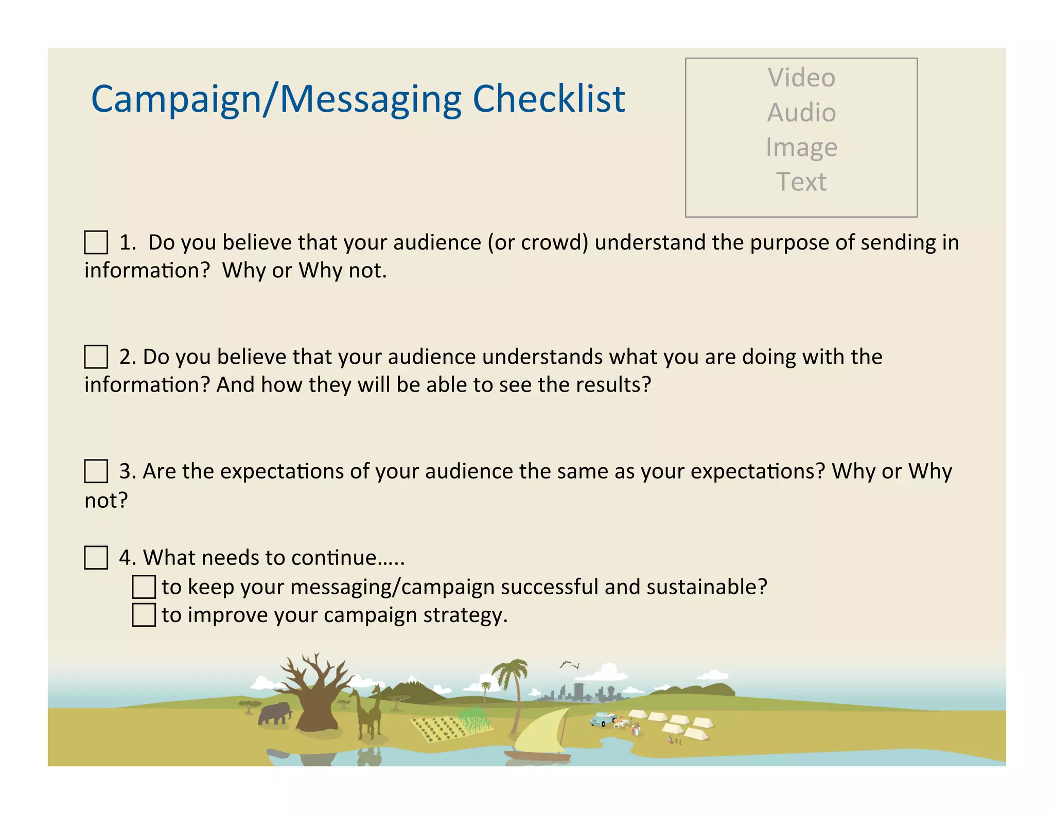 Video	
  
       Campaign/Messaging	
  Checklist	
                                                                       Audio	
  
                                                                                                               Image	
  
                                                                                                                Text	
  

 	
  	
  1.	
  	
  Do	
  you	
  believe	
  that	
  your	
  audience	
  (or	
  crowd)	
  understand	
  the	
  purpose	
  of	
  sending	
  in	
  
informa-on?	
  	
  Why	
  or	
  Why	
  not.	
  	
  


 	
  	
  2.	
  Do	
  you	
  believe	
  that	
  your	
  audience	
  understands	
  what	
  you	
  are	
  doing	
  with	
  the	
  
informa-on?	
  And	
  how	
  they	
  will	
  be	
  able	
  to	
  see	
  the	
  results?	
  


 	
  	
  3.	
  Are	
  the	
  expecta-ons	
  of	
  your	
  audience	
  the	
  same	
  as	
  your	
  expecta-ons?	
  Why	
  or	
  Why	
  
not?	
  

 	
  	
  4.	
  What	
  needs	
  to	
  con-nue…..	
  
            	
  to	
  keep	
  your	
  messaging/campaign	
  successful	
  and	
  sustainable?	
  	
  
            	
  to	
  improve	
  your	
  campaign	
  strategy.	
  	
  

	
  
	
  
 