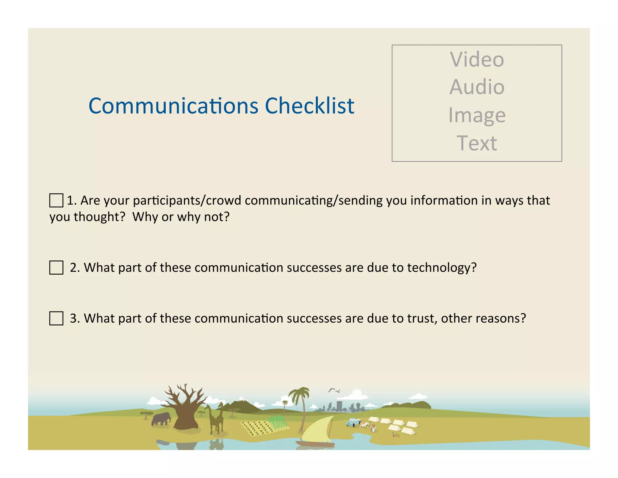 Video	
  
                                                                                                            Audio	
  
          Communica-ons	
  Checklist	
                                                                      Image	
  
                                                                                                             Text	
  

 	
  1.	
  Are	
  your	
  par-cipants/crowd	
  communica-ng/sending	
  you	
  informa-on	
  in	
  ways	
  that	
  
you	
  thought?	
  	
  Why	
  or	
  why	
  not?	
  
	
  

 	
  	
  2.	
  What	
  part	
  of	
  these	
  communica-on	
  successes	
  are	
  due	
  to	
  technology?	
  	
  
	
  

 	
  	
  3.	
  What	
  part	
  of	
  these	
  communica-on	
  successes	
  are	
  due	
  to	
  trust,	
  other	
  reasons?	
  	
  
	
  
	
  
 