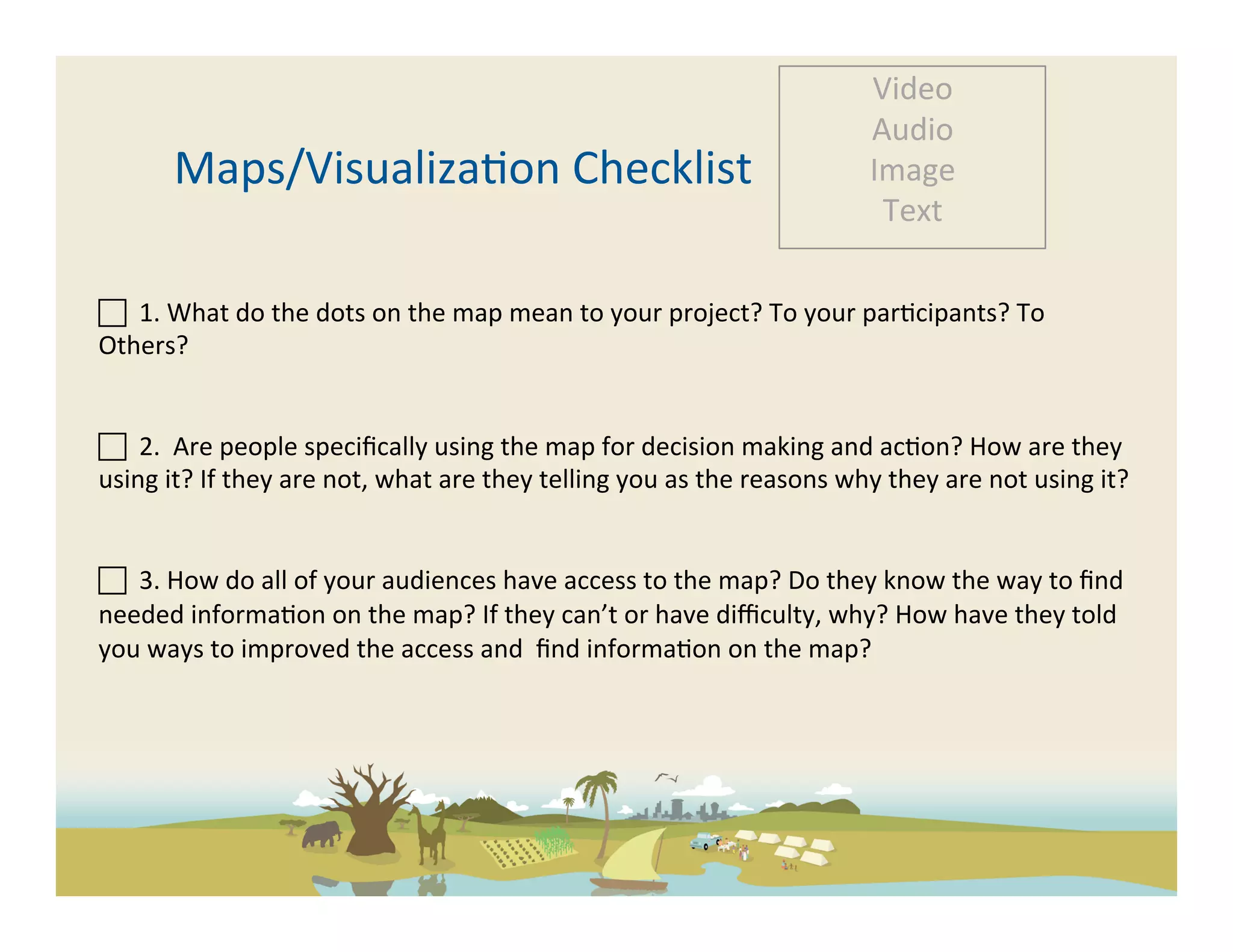 Video	
  
                                                                                                                   Audio	
  
           Maps/Visualiza-on	
  Checklist	
                                                                        Image	
  
                                                                                                                    Text	
  

	
  	
  1.	
  What	
  do	
  the	
  dots	
  on	
  the	
  map	
  mean	
  to	
  your	
  project?	
  To	
  your	
  par-cipants?	
  To	
  
Others?	
  	
  	
  	
  	
  

	
  
 	
  	
  2.	
  	
  Are	
  people	
  speciﬁcally	
  using	
  the	
  map	
  for	
  decision	
  making	
  and	
  ac-on?	
  How	
  are	
  they	
  
using	
  it?	
  If	
  they	
  are	
  not,	
  what	
  are	
  they	
  telling	
  you	
  as	
  the	
  reasons	
  why	
  they	
  are	
  not	
  using	
  it?	
  
	
  

 	
  	
  3.	
  How	
  do	
  all	
  of	
  your	
  audiences	
  have	
  access	
  to	
  the	
  map?	
  Do	
  they	
  know	
  the	
  way	
  to	
  ﬁnd	
  
needed	
  informa-on	
  on	
  the	
  map?	
  If	
  they	
  can’t	
  or	
  have	
  diﬃculty,	
  why?	
  How	
  have	
  they	
  told	
  
you	
  ways	
  to	
  improved	
  the	
  access	
  and	
  	
  ﬁnd	
  informa-on	
  on	
  the	
  map?	
  	
  
	
  
 