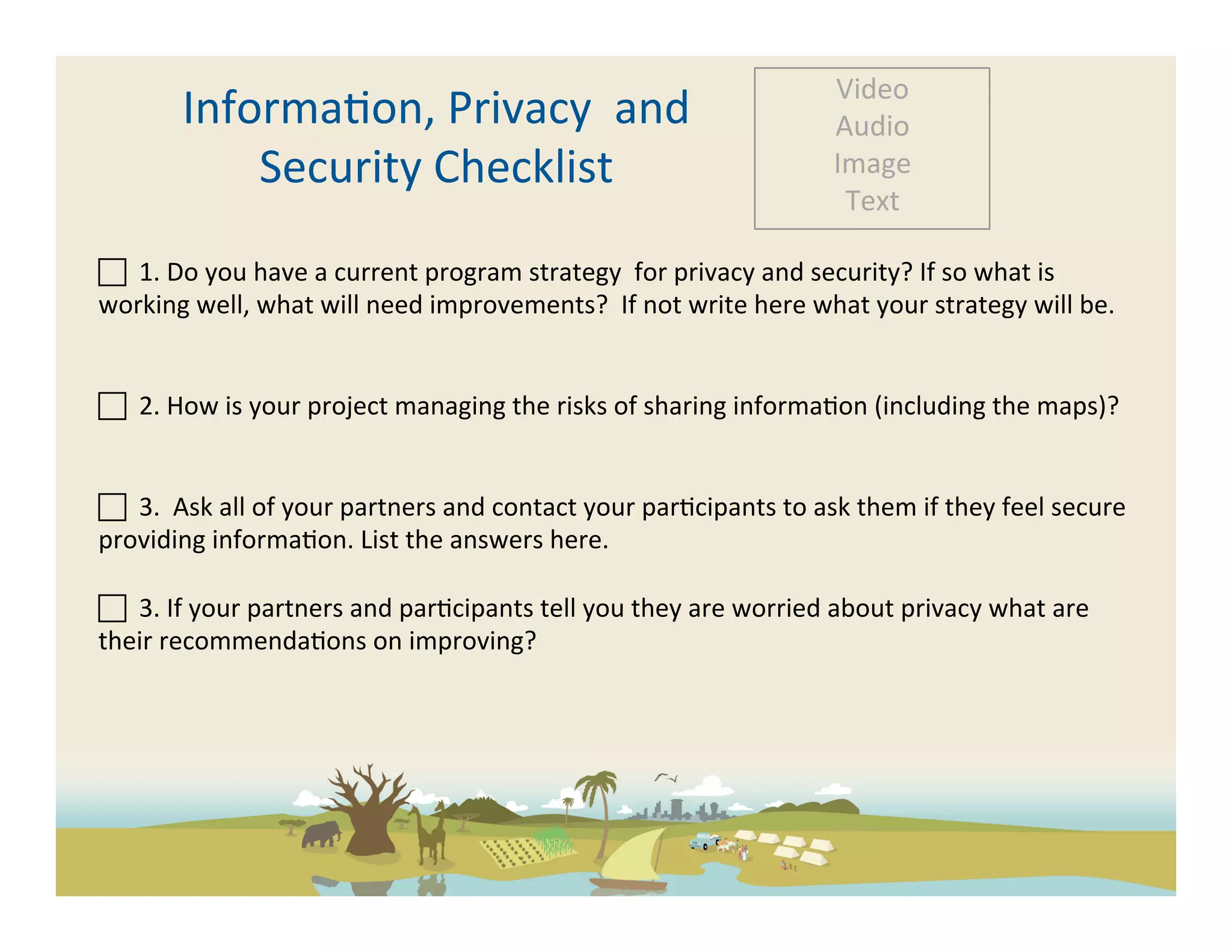 Video	
  
            Informa-on,	
  Privacy	
  	
  and	
  	
                                                          Audio	
  
                Security	
  Checklist	
                                                                      Image	
  
                                                                                                              Text	
  

 	
  	
  1.	
  Do	
  you	
  have	
  a	
  current	
  program	
  strategy	
  	
  for	
  privacy	
  and	
  security?	
  If	
  so	
  what	
  is	
  
working	
  well,	
  what	
  will	
  need	
  improvements?	
  	
  If	
  not	
  write	
  here	
  what	
  your	
  strategy	
  will	
  be.	
  


 	
  	
  2.	
  How	
  is	
  your	
  project	
  managing	
  the	
  risks	
  of	
  sharing	
  informa-on	
  (including	
  the	
  maps)?	
  


 	
  	
  3.	
  	
  Ask	
  all	
  of	
  your	
  partners	
  and	
  contact	
  your	
  par-cipants	
  to	
  ask	
  them	
  if	
  they	
  feel	
  secure	
  
providing	
  informa-on.	
  List	
  the	
  answers	
  here.	
  	
  
	
  
 	
  	
  3.	
  If	
  your	
  partners	
  and	
  par-cipants	
  tell	
  you	
  they	
  are	
  worried	
  about	
  privacy	
  what	
  are	
  
their	
  recommenda-ons	
  on	
  improving?	
  
	
  
 