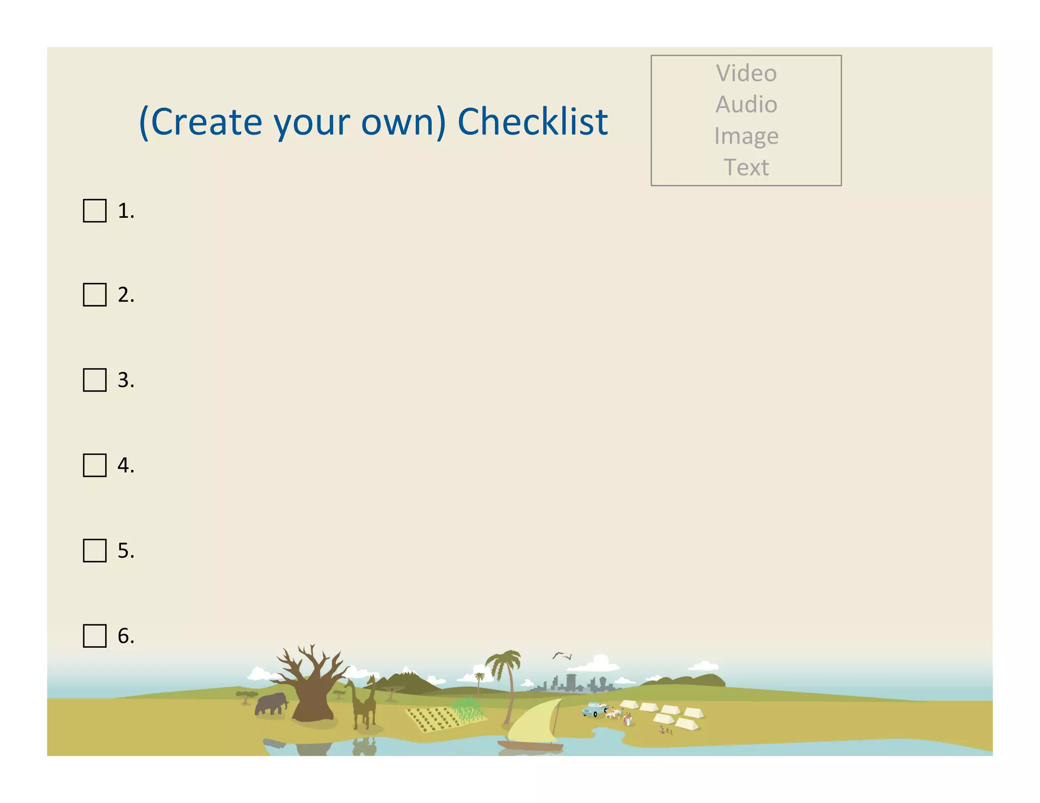 Video	
  
                                                            Audio	
  
                 (Create	
  your	
  own)	
  Checklist	
     Image	
  
                                                             Text	
  
 	
  	
  1.	
  

	
  	
  	
  
 	
  	
  2.	
  

	
  	
  
 	
  	
  3.	
  	
  
	
  
	
  
	
  	
  4.	
  	
  
	
  
	
  
	
  	
  5.	
  	
  
	
  
	
  
	
  	
  6.	
  	
  
	
  
	
  
 