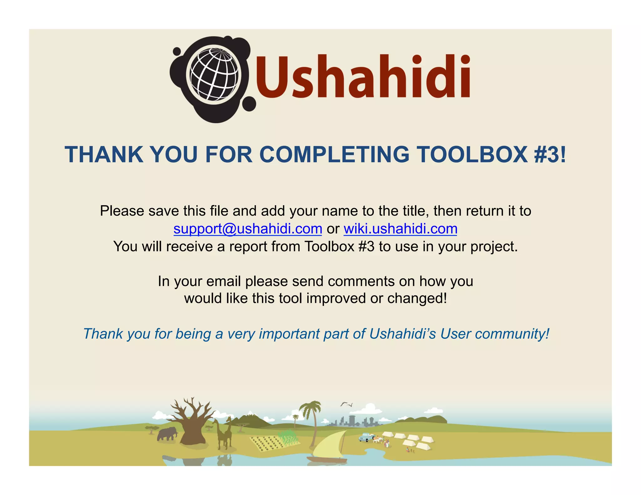 THANK YOU FOR COMPLETING TOOLBOX #3!

   Please save this file and add your name to the title, then return it to
               support@ushahidi.com or wiki.ushahidi.com
     You will receive a report from Toolbox #3 to use in your project.

            In your email please send comments on how you
                would like this tool improved or changed!

 Thank you for being a very important part of Ushahidi’s User community!
 