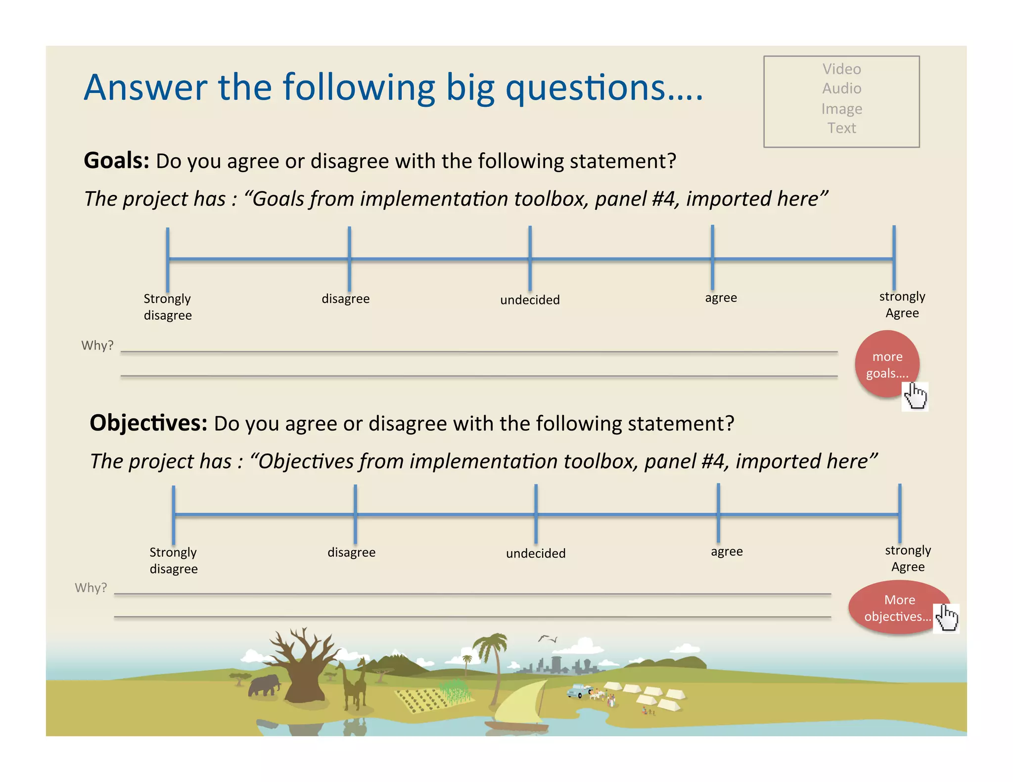 Video	
  
          Answer	
  the	
  following	
  big	
  ques-ons….	
                                                                                                                                                                                                                                                                                                                                                                                                                                                                                                                                                                                                                                                                                                                                                                                                                                                                           Audio	
  
                                                                                                                                                                                                                                                                                                                                                                                                                                                                                                                                                                                                                                                                                                                                                                                                                                                                                                                                      Image	
  
                                                                                                                                                                                                                                                                                                                                                                                                                                                                                                                                                                                                                                                                                                                                                                                                                                                                                                                                       Text	
  

          Goals:	
  Do	
  you	
  agree	
  or	
  disagree	
  with	
  the	
  following	
  statement?	
  
          The	
  project	
  has	
  :	
  “Goals	
  from	
  implementa5on	
  toolbox,	
  panel	
  #4,	
  imported	
  here”	
  



                                                                                   Strongly	
                                                                                                                                                                                                         	
  disagree	
                                                                                                                                                                                                             undecided	
                                                                                                                                                                                                                                         	
  agree	
                                                                                                                                                  strongly	
  
                                                                                   disagree	
                                                                                                                                                                                                                                                                                                                                                                                                                                                                                                                                                                                                                                                                                                                                                                                                                                                      Agree	
  

       Why?	
  	
  	
  	
  	
  	
  	
  	
  	
  	
  	
  	
  	
  	
  	
  	
  	
  	
  	
  	
  	
  	
  	
  	
  	
  	
  	
  	
  	
  	
  	
  	
  	
  	
  	
  	
  	
  	
  	
  	
  	
  	
  	
  	
  	
  	
  	
  	
  	
  	
  	
  	
  	
  	
  	
  	
  	
  	
  	
  	
  	
  	
  	
  	
  	
  	
  	
  	
  	
  	
  	
  	
  	
  	
  	
  	
  	
  	
  	
  	
  	
  	
  	
  	
  	
  	
  	
  	
  	
  	
  	
  	
  	
  	
  	
  	
  	
  	
  	
  	
  	
  	
  	
  	
  	
  	
  	
  	
  	
  	
  	
  	
  	
  	
  	
  	
  	
  	
  	
  	
  	
  	
  	
  	
  	
  	
  	
  	
  	
  	
  	
  	
  	
  	
  	
  	
  	
  	
  	
  	
  	
  	
  	
  	
  	
  	
  	
  	
  	
  	
  	
  	
  	
  	
  	
  	
  	
  	
  	
  	
  	
  	
  	
  	
  	
  	
  	
  	
  	
  	
  	
  	
  	
  	
  	
  	
  	
  	
  	
  	
  	
  	
  	
  	
  	
  	
  	
  	
  	
  	
  	
  	
  	
  	
  	
  	
  	
  	
  	
  	
  	
  	
  	
  	
  	
  	
  	
  	
  	
  	
  	
  	
  	
  	
  	
  	
  	
  	
  	
  	
  	
  	
  
       	
  	
  	
  	
  	
  	
  	
  	
  	
  	
  	
  	
  	
                                                                                                                                                                                                                                                                                                                                                                                                                                                                                                                                                                                                                                                                                                                                                                                                                                                                                      more	
  
                                                                                                                                                                                                                                                                                                                                                                                                                                                                                                                                                                                                                                                                                                                                                                                                                                                                                                                                              goals….	
  


                  Objec<ves:	
  Do	
  you	
  agree	
  or	
  disagree	
  with	
  the	
  following	
  statement?	
  
                  The	
  project	
  has	
  :	
  “Objec5ves	
  from	
  implementa5on	
  toolbox,	
  panel	
  #4,	
  imported	
  here”	
  


                                                         Strongly	
                                                                                                                                                                                                                  	
  disagree	
                                                                                                                                                                                                                      undecided	
                                                                                                                                                                                                                                                   	
  agree	
                                                                                                                                                 strongly	
  
                                                         disagree	
                                                                                                                                                                                                                                                                                                                                                                                                                                                                                                                                                                                                                                                                                                                                                                                                                                                                                 Agree	
  
Why?	
  	
  	
  	
  	
  	
  	
  	
  	
  	
  	
  	
  	
  	
  	
  	
  	
  	
  	
  	
  	
  	
  	
  	
  	
  	
  	
  	
  	
  	
  	
  	
  	
  	
  	
  	
  	
  	
  	
  	
  	
  	
  	
  	
  	
  	
  	
  	
  	
  	
  	
  	
  	
  	
  	
  	
  	
  	
  	
  	
  	
  	
  	
  	
  	
  	
  	
  	
  	
  	
  	
  	
  	
  	
  	
  	
  	
  	
  	
  	
  	
  	
  	
  	
  	
  	
  	
  	
  	
  	
  	
  	
  	
  	
  	
  	
  	
  	
  	
  	
  	
  	
  	
  	
  	
  	
  	
  	
  	
  	
  	
  	
  	
  	
  	
  	
  	
  	
  	
  	
  	
  	
  	
  	
  	
  	
  	
  	
  	
  	
  	
  	
  	
  	
  	
  	
  	
  	
  	
  	
  	
  	
  	
  	
  	
  	
  	
  	
  	
  	
  	
  	
  	
  	
  	
  	
  	
  	
  	
  	
  	
  	
  	
  	
  	
  	
  	
  	
  	
  	
  	
  	
  	
  	
  	
  	
  	
  	
  	
  	
  	
  	
  	
  	
  	
  	
  	
  	
  	
  	
  	
  	
  	
  	
  	
  	
  	
  	
  	
  	
  	
  	
  	
  	
  	
  	
  	
  	
  	
  	
  	
  	
  	
  	
  	
  	
  	
  	
  	
  	
  	
  	
  
	
  	
  	
  	
  	
  	
  	
  	
  	
  	
  	
  	
  	
                                                                                                                                                                                                                                                                                                                                                                                                                                                                                                                                                                                                                                                                                                                                                                                                                                                                                               More	
  
                                                                                                                                                                                                                                                                                                                                                                                                                                                                                                                                                                                                                                                                                                                                                                                                                                                                                                                                              objec-ves….	
  
 