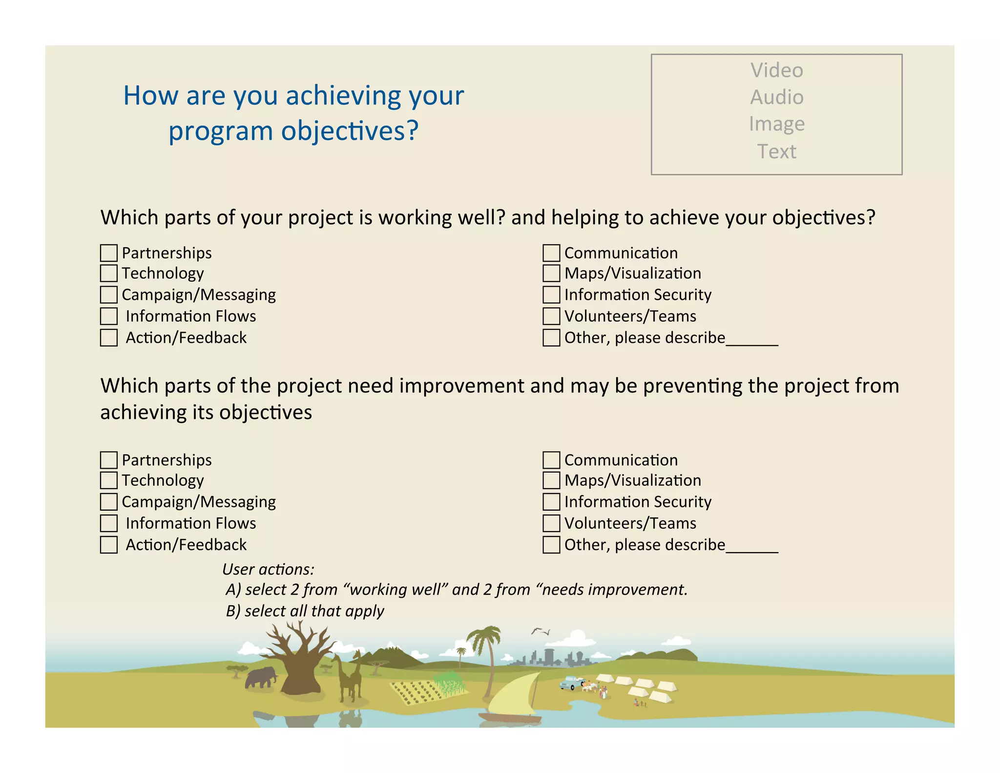 Video	
  
    How	
  are	
  you	
  achieving	
  your	
                                                                                           Audio	
  
      program	
  objec-ves?	
                                                                                                          Image	
  
                                                                                                                                        Text	
  

Which	
  parts	
  of	
  your	
  project	
  is	
  working	
  well?	
  and	
  helping	
  to	
  achieve	
  your	
  objec-ves?	
  
	
   	
  Partnerships	
  
                                                                        	
  Communica-on	
  
 	
  Technology	
                                                                           	
  Maps/Visualiza-on	
  
 	
  Campaign/Messaging	
                                                                  	
  Informa-on	
  Security	
  
 	
  	
  Informa-on	
  Flows	
                                                              	
  Volunteers/Teams	
  
	
  	
  Ac-on/Feedback	
                                                                   	
  Other,	
  please	
  describe______	
  

Which	
  parts	
  of	
  the	
  project	
  need	
  improvement	
  and	
  may	
  be	
  preven-ng	
  the	
  project	
  from	
  
achieving	
  its	
  objec-ves	
  

 	
  Partnerships	
                                                                                 	
  Communica-on	
  
 	
  Technology	
                                                                                   	
  Maps/Visualiza-on	
  
 	
  Campaign/Messaging	
                                                                          	
  Informa-on	
  Security	
  
 	
  	
  Informa-on	
  Flows	
                                                                      	
  Volunteers/Teams	
  
	
  	
  Ac-on/Feedback	
                                                                           	
  Other,	
  please	
  describe______	
  
                         User	
  ac5ons:	
  
                         	
  A)	
  select	
  2	
  from	
  “working	
  well”	
  and	
  2	
  from	
  “needs	
  improvement.	
  
                         	
  B)	
  select	
  all	
  that	
  apply	
  
 