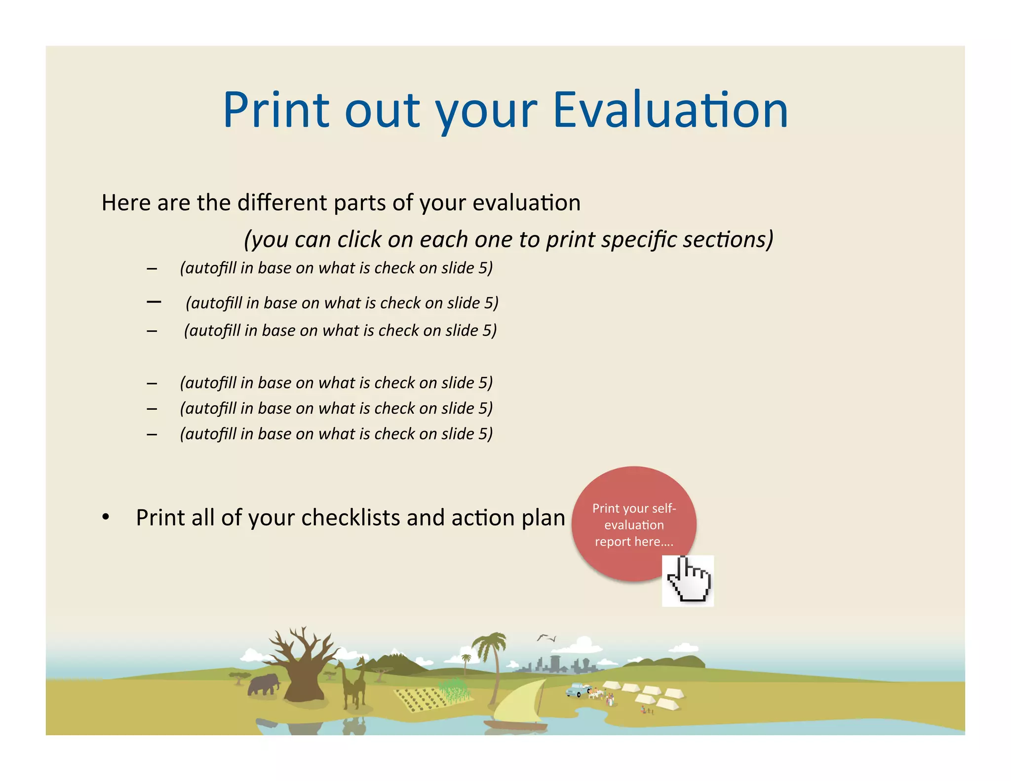Print	
  out	
  your	
  Evalua-on	
  
Here	
  are	
  the	
  diﬀerent	
  parts	
  of	
  your	
  evalua-on	
  
                      	
  (you	
  can	
  click	
  on	
  each	
  one	
  to	
  print	
  speciﬁc	
  sec5ons)	
  	
  
       –  	
  (autoﬁll	
  in	
  base	
  on	
  what	
  is	
  check	
  on	
  slide	
  5)	
  
       –  	
  	
  (autoﬁll	
  in	
  base	
  on	
  what	
  is	
  check	
  on	
  slide	
  5)	
  
       –  	
  	
  (autoﬁll	
  in	
  base	
  on	
  what	
  is	
  check	
  on	
  slide	
  5)	
  

       –  	
  (autoﬁll	
  in	
  base	
  on	
  what	
  is	
  check	
  on	
  slide	
  5)	
  
       –  	
  (autoﬁll	
  in	
  base	
  on	
  what	
  is	
  check	
  on	
  slide	
  5)	
  
       –  	
  (autoﬁll	
  in	
  base	
  on	
  what	
  is	
  check	
  on	
  slide	
  5)	
  	
  



                                                                                                 Print	
  your	
  self-­‐
•  Print	
  all	
  of	
  your	
  checklists	
  and	
  ac-on	
  plan	
                              evalua-on	
  
                                                                                                 report	
  here….	
  
 