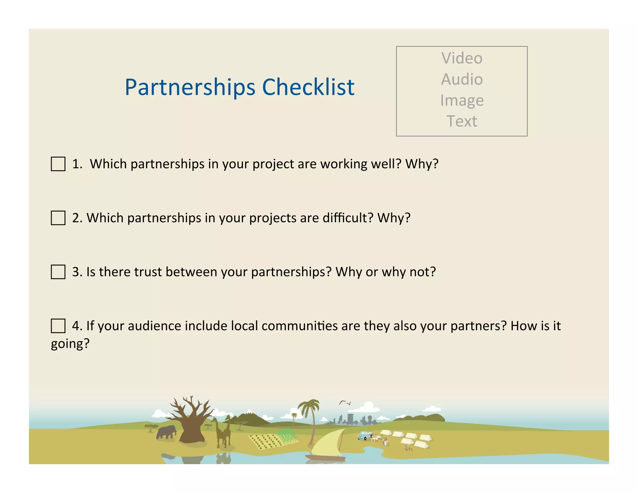 Video	
  
                                                                                                           Audio	
  
                    Partnerships	
  Checklist	
                                                            Image	
  
                                                                                                            Text	
  

	
  	
  1.	
  	
  Which	
  partnerships	
  in	
  your	
  project	
  are	
  working	
  well?	
  Why?	
  	
  
	
  
	
  	
  2.	
  Which	
  partnerships	
  in	
  your	
  projects	
  are	
  diﬃcult?	
  Why?	
  	
  
	
  	
  
 	
  	
  3.	
  Is	
  there	
  trust	
  between	
  your	
  partnerships?	
  Why	
  or	
  why	
  not?	
  


 	
  	
  4.	
  If	
  your	
  audience	
  include	
  local	
  communi-es	
  are	
  they	
  also	
  your	
  partners?	
  How	
  is	
  it	
  
going?	
  
	
  

	
  
 