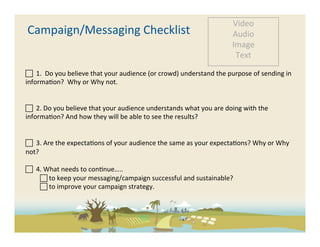 Video	
  
       Campaign/Messaging	
  Checklist	
                                                                       Audio	
  
                                                                                                               Image	
  
                                                                                                                Text	
  

 	
  	
  1.	
  	
  Do	
  you	
  believe	
  that	
  your	
  audience	
  (or	
  crowd)	
  understand	
  the	
  purpose	
  of	
  sending	
  in	
  
informa-on?	
  	
  Why	
  or	
  Why	
  not.	
  	
  


 	
  	
  2.	
  Do	
  you	
  believe	
  that	
  your	
  audience	
  understands	
  what	
  you	
  are	
  doing	
  with	
  the	
  
informa-on?	
  And	
  how	
  they	
  will	
  be	
  able	
  to	
  see	
  the	
  results?	
  


 	
  	
  3.	
  Are	
  the	
  expecta-ons	
  of	
  your	
  audience	
  the	
  same	
  as	
  your	
  expecta-ons?	
  Why	
  or	
  Why	
  
not?	
  

 	
  	
  4.	
  What	
  needs	
  to	
  con-nue…..	
  
            	
  to	
  keep	
  your	
  messaging/campaign	
  successful	
  and	
  sustainable?	
  	
  
            	
  to	
  improve	
  your	
  campaign	
  strategy.	
  	
  

	
  
	
  
 