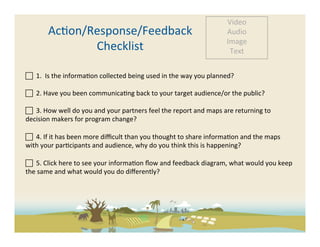 Video	
  
            Ac-on/Response/Feedback	
                                                                          Audio	
  
                                                                                                               Image	
  
                   Checklist	
                                                                                  Text	
  


 	
  	
  1.	
  	
  Is	
  the	
  informa-on	
  collected	
  being	
  used	
  in	
  the	
  way	
  you	
  planned?	
  
	
  
 	
  	
  2.	
  Have	
  you	
  been	
  communica-ng	
  back	
  to	
  your	
  target	
  audience/or	
  the	
  public?	
  
	
  
 	
  	
  3.	
  How	
  well	
  do	
  you	
  and	
  your	
  partners	
  feel	
  the	
  report	
  and	
  maps	
  are	
  returning	
  to	
  
decision	
  makers	
  for	
  program	
  change?	
  

 	
  	
  4.	
  If	
  it	
  has	
  been	
  more	
  diﬃcult	
  than	
  you	
  thought	
  to	
  share	
  informa-on	
  and	
  the	
  maps	
  
with	
  your	
  par-cipants	
  and	
  audience,	
  why	
  do	
  you	
  think	
  this	
  is	
  happening?	
  
	
  
	
  	
  5.	
  Click	
  here	
  to	
  see	
  your	
  informa-on	
  ﬂow	
  and	
  feedback	
  diagram,	
  what	
  would	
  you	
  keep	
  
the	
  same	
  and	
  what	
  would	
  you	
  do	
  diﬀerently?	
  	
  
	
  
	
  
 