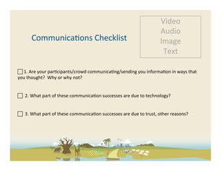 Video	
  
                                                                                                            Audio	
  
          Communica-ons	
  Checklist	
                                                                      Image	
  
                                                                                                             Text	
  

 	
  1.	
  Are	
  your	
  par-cipants/crowd	
  communica-ng/sending	
  you	
  informa-on	
  in	
  ways	
  that	
  
you	
  thought?	
  	
  Why	
  or	
  why	
  not?	
  
	
  

 	
  	
  2.	
  What	
  part	
  of	
  these	
  communica-on	
  successes	
  are	
  due	
  to	
  technology?	
  	
  
	
  

 	
  	
  3.	
  What	
  part	
  of	
  these	
  communica-on	
  successes	
  are	
  due	
  to	
  trust,	
  other	
  reasons?	
  	
  
	
  
	
  
 