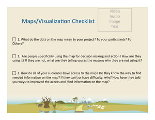 Video	
  
                                                                                                                   Audio	
  
           Maps/Visualiza-on	
  Checklist	
                                                                        Image	
  
                                                                                                                    Text	
  

	
  	
  1.	
  What	
  do	
  the	
  dots	
  on	
  the	
  map	
  mean	
  to	
  your	
  project?	
  To	
  your	
  par-cipants?	
  To	
  
Others?	
  	
  	
  	
  	
  

	
  
 	
  	
  2.	
  	
  Are	
  people	
  speciﬁcally	
  using	
  the	
  map	
  for	
  decision	
  making	
  and	
  ac-on?	
  How	
  are	
  they	
  
using	
  it?	
  If	
  they	
  are	
  not,	
  what	
  are	
  they	
  telling	
  you	
  as	
  the	
  reasons	
  why	
  they	
  are	
  not	
  using	
  it?	
  
	
  

 	
  	
  3.	
  How	
  do	
  all	
  of	
  your	
  audiences	
  have	
  access	
  to	
  the	
  map?	
  Do	
  they	
  know	
  the	
  way	
  to	
  ﬁnd	
  
needed	
  informa-on	
  on	
  the	
  map?	
  If	
  they	
  can’t	
  or	
  have	
  diﬃculty,	
  why?	
  How	
  have	
  they	
  told	
  
you	
  ways	
  to	
  improved	
  the	
  access	
  and	
  	
  ﬁnd	
  informa-on	
  on	
  the	
  map?	
  	
  
	
  
 