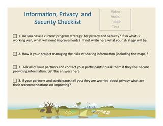 Video	
  
            Informa-on,	
  Privacy	
  	
  and	
  	
                                                          Audio	
  
                Security	
  Checklist	
                                                                      Image	
  
                                                                                                              Text	
  

 	
  	
  1.	
  Do	
  you	
  have	
  a	
  current	
  program	
  strategy	
  	
  for	
  privacy	
  and	
  security?	
  If	
  so	
  what	
  is	
  
working	
  well,	
  what	
  will	
  need	
  improvements?	
  	
  If	
  not	
  write	
  here	
  what	
  your	
  strategy	
  will	
  be.	
  


 	
  	
  2.	
  How	
  is	
  your	
  project	
  managing	
  the	
  risks	
  of	
  sharing	
  informa-on	
  (including	
  the	
  maps)?	
  


 	
  	
  3.	
  	
  Ask	
  all	
  of	
  your	
  partners	
  and	
  contact	
  your	
  par-cipants	
  to	
  ask	
  them	
  if	
  they	
  feel	
  secure	
  
providing	
  informa-on.	
  List	
  the	
  answers	
  here.	
  	
  
	
  
 	
  	
  3.	
  If	
  your	
  partners	
  and	
  par-cipants	
  tell	
  you	
  they	
  are	
  worried	
  about	
  privacy	
  what	
  are	
  
their	
  recommenda-ons	
  on	
  improving?	
  
	
  
 