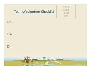 Video	
  
                                                          Audio	
  
                       Teams/Volunteer	
  Checklist	
     Image	
  
                                                           Text	
  

 	
  	
  1.	
  
	
  
	
  
	
  
	
  	
  	
  
 	
  	
  2.	
  	
  

	
  
	
  
	
  
 	
  	
  3.	
  	
  
	
  
	
  
 