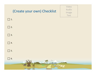 Video	
  
                                                            Audio	
  
                 (Create	
  your	
  own)	
  Checklist	
     Image	
  
                                                             Text	
  
 	
  	
  1.	
  

	
  	
  	
  
 	
  	
  2.	
  

	
  	
  
 	
  	
  3.	
  	
  
	
  
	
  
	
  	
  4.	
  	
  
	
  
	
  
	
  	
  5.	
  	
  
	
  
	
  
	
  	
  6.	
  	
  
	
  
	
  
 