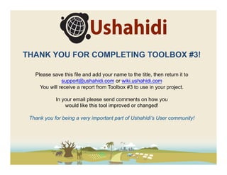 THANK YOU FOR COMPLETING TOOLBOX #3!

   Please save this file and add your name to the title, then return it to
               support@ushahidi.com or wiki.ushahidi.com
     You will receive a report from Toolbox #3 to use in your project.

            In your email please send comments on how you
                would like this tool improved or changed!

 Thank you for being a very important part of Ushahidi’s User community!
 
