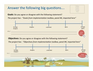 Video	
  
          Answer	
  the	
  following	
  big	
  ques-ons….	
                                                                                                                                                                                                                                                                                                                                                                                                                                                                                                                                                                                                                                                                                                                                                                                                                                                                           Audio	
  
                                                                                                                                                                                                                                                                                                                                                                                                                                                                                                                                                                                                                                                                                                                                                                                                                                                                                                                                      Image	
  
                                                                                                                                                                                                                                                                                                                                                                                                                                                                                                                                                                                                                                                                                                                                                                                                                                                                                                                                       Text	
  

          Goals:	
  Do	
  you	
  agree	
  or	
  disagree	
  with	
  the	
  following	
  statement?	
  
          The	
  project	
  has	
  :	
  “Goals	
  from	
  implementa5on	
  toolbox,	
  panel	
  #4,	
  imported	
  here”	
  



                                                                                   Strongly	
                                                                                                                                                                                                         	
  disagree	
                                                                                                                                                                                                             undecided	
                                                                                                                                                                                                                                         	
  agree	
                                                                                                                                                  strongly	
  
                                                                                   disagree	
                                                                                                                                                                                                                                                                                                                                                                                                                                                                                                                                                                                                                                                                                                                                                                                                                                                      Agree	
  

       Why?	
  	
  	
  	
  	
  	
  	
  	
  	
  	
  	
  	
  	
  	
  	
  	
  	
  	
  	
  	
  	
  	
  	
  	
  	
  	
  	
  	
  	
  	
  	
  	
  	
  	
  	
  	
  	
  	
  	
  	
  	
  	
  	
  	
  	
  	
  	
  	
  	
  	
  	
  	
  	
  	
  	
  	
  	
  	
  	
  	
  	
  	
  	
  	
  	
  	
  	
  	
  	
  	
  	
  	
  	
  	
  	
  	
  	
  	
  	
  	
  	
  	
  	
  	
  	
  	
  	
  	
  	
  	
  	
  	
  	
  	
  	
  	
  	
  	
  	
  	
  	
  	
  	
  	
  	
  	
  	
  	
  	
  	
  	
  	
  	
  	
  	
  	
  	
  	
  	
  	
  	
  	
  	
  	
  	
  	
  	
  	
  	
  	
  	
  	
  	
  	
  	
  	
  	
  	
  	
  	
  	
  	
  	
  	
  	
  	
  	
  	
  	
  	
  	
  	
  	
  	
  	
  	
  	
  	
  	
  	
  	
  	
  	
  	
  	
  	
  	
  	
  	
  	
  	
  	
  	
  	
  	
  	
  	
  	
  	
  	
  	
  	
  	
  	
  	
  	
  	
  	
  	
  	
  	
  	
  	
  	
  	
  	
  	
  	
  	
  	
  	
  	
  	
  	
  	
  	
  	
  	
  	
  	
  	
  	
  	
  	
  	
  	
  	
  	
  	
  	
  	
  	
  
       	
  	
  	
  	
  	
  	
  	
  	
  	
  	
  	
  	
  	
                                                                                                                                                                                                                                                                                                                                                                                                                                                                                                                                                                                                                                                                                                                                                                                                                                                                                      more	
  
                                                                                                                                                                                                                                                                                                                                                                                                                                                                                                                                                                                                                                                                                                                                                                                                                                                                                                                                              goals….	
  


                  Objec<ves:	
  Do	
  you	
  agree	
  or	
  disagree	
  with	
  the	
  following	
  statement?	
  
                  The	
  project	
  has	
  :	
  “Objec5ves	
  from	
  implementa5on	
  toolbox,	
  panel	
  #4,	
  imported	
  here”	
  


                                                         Strongly	
                                                                                                                                                                                                                  	
  disagree	
                                                                                                                                                                                                                      undecided	
                                                                                                                                                                                                                                                   	
  agree	
                                                                                                                                                 strongly	
  
                                                         disagree	
                                                                                                                                                                                                                                                                                                                                                                                                                                                                                                                                                                                                                                                                                                                                                                                                                                                                                 Agree	
  
Why?	
  	
  	
  	
  	
  	
  	
  	
  	
  	
  	
  	
  	
  	
  	
  	
  	
  	
  	
  	
  	
  	
  	
  	
  	
  	
  	
  	
  	
  	
  	
  	
  	
  	
  	
  	
  	
  	
  	
  	
  	
  	
  	
  	
  	
  	
  	
  	
  	
  	
  	
  	
  	
  	
  	
  	
  	
  	
  	
  	
  	
  	
  	
  	
  	
  	
  	
  	
  	
  	
  	
  	
  	
  	
  	
  	
  	
  	
  	
  	
  	
  	
  	
  	
  	
  	
  	
  	
  	
  	
  	
  	
  	
  	
  	
  	
  	
  	
  	
  	
  	
  	
  	
  	
  	
  	
  	
  	
  	
  	
  	
  	
  	
  	
  	
  	
  	
  	
  	
  	
  	
  	
  	
  	
  	
  	
  	
  	
  	
  	
  	
  	
  	
  	
  	
  	
  	
  	
  	
  	
  	
  	
  	
  	
  	
  	
  	
  	
  	
  	
  	
  	
  	
  	
  	
  	
  	
  	
  	
  	
  	
  	
  	
  	
  	
  	
  	
  	
  	
  	
  	
  	
  	
  	
  	
  	
  	
  	
  	
  	
  	
  	
  	
  	
  	
  	
  	
  	
  	
  	
  	
  	
  	
  	
  	
  	
  	
  	
  	
  	
  	
  	
  	
  	
  	
  	
  	
  	
  	
  	
  	
  	
  	
  	
  	
  	
  	
  	
  	
  	
  	
  	
  
	
  	
  	
  	
  	
  	
  	
  	
  	
  	
  	
  	
  	
                                                                                                                                                                                                                                                                                                                                                                                                                                                                                                                                                                                                                                                                                                                                                                                                                                                                                               More	
  
                                                                                                                                                                                                                                                                                                                                                                                                                                                                                                                                                                                                                                                                                                                                                                                                                                                                                                                                              objec-ves….	
  
 