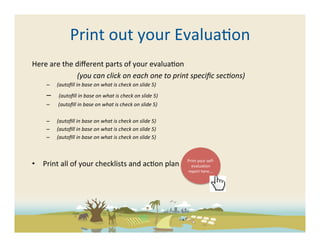 Print	
  out	
  your	
  Evalua-on	
  
Here	
  are	
  the	
  diﬀerent	
  parts	
  of	
  your	
  evalua-on	
  
                      	
  (you	
  can	
  click	
  on	
  each	
  one	
  to	
  print	
  speciﬁc	
  sec5ons)	
  	
  
       –  	
  (autoﬁll	
  in	
  base	
  on	
  what	
  is	
  check	
  on	
  slide	
  5)	
  
       –  	
  	
  (autoﬁll	
  in	
  base	
  on	
  what	
  is	
  check	
  on	
  slide	
  5)	
  
       –  	
  	
  (autoﬁll	
  in	
  base	
  on	
  what	
  is	
  check	
  on	
  slide	
  5)	
  

       –  	
  (autoﬁll	
  in	
  base	
  on	
  what	
  is	
  check	
  on	
  slide	
  5)	
  
       –  	
  (autoﬁll	
  in	
  base	
  on	
  what	
  is	
  check	
  on	
  slide	
  5)	
  
       –  	
  (autoﬁll	
  in	
  base	
  on	
  what	
  is	
  check	
  on	
  slide	
  5)	
  	
  



                                                                                                 Print	
  your	
  self-­‐
•  Print	
  all	
  of	
  your	
  checklists	
  and	
  ac-on	
  plan	
                              evalua-on	
  
                                                                                                 report	
  here….	
  
 