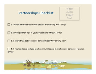 Video	
  
                                                                                                           Audio	
  
                    Partnerships	
  Checklist	
                                                            Image	
  
                                                                                                            Text	
  

	
  	
  1.	
  	
  Which	
  partnerships	
  in	
  your	
  project	
  are	
  working	
  well?	
  Why?	
  	
  
	
  
	
  	
  2.	
  Which	
  partnerships	
  in	
  your	
  projects	
  are	
  diﬃcult?	
  Why?	
  	
  
	
  	
  
 	
  	
  3.	
  Is	
  there	
  trust	
  between	
  your	
  partnerships?	
  Why	
  or	
  why	
  not?	
  


 	
  	
  4.	
  If	
  your	
  audience	
  include	
  local	
  communi-es	
  are	
  they	
  also	
  your	
  partners?	
  How	
  is	
  it	
  
going?	
  
	
  

	
  
 