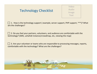 Video	
  
                                                                                                        Audio	
  
                    Technology	
  Checklist	
                                                           Image	
  
                                                                                                         Text	
  


 	
  	
  1.	
  	
  How	
  is	
  the	
  technology	
  support	
  (	
  example,	
  server	
  support,	
  PHP	
  support,	
  ***)?	
  What	
  
are	
  the	
  challenges?	
  	
  


 	
  	
  2.	
  Do	
  you	
  feel	
  your	
  partners,	
  volunteers,	
  and	
  audience	
  are	
  comfortable	
  with	
  the	
  
technology?	
  (SMS,	
  ushahidi	
  instance/crowdmap,	
  etc,	
  viewing	
  the	
  map)	
  	
  


 	
  	
  3.	
  Are	
  your	
  volunteer	
  or	
  teams	
  who	
  are	
  responsible	
  to	
  processing	
  messages,	
  reports,	
  
comfortable	
  with	
  the	
  technology?	
  What	
  are	
  the	
  challenges?	
  

	
  

	
  
	
  
 