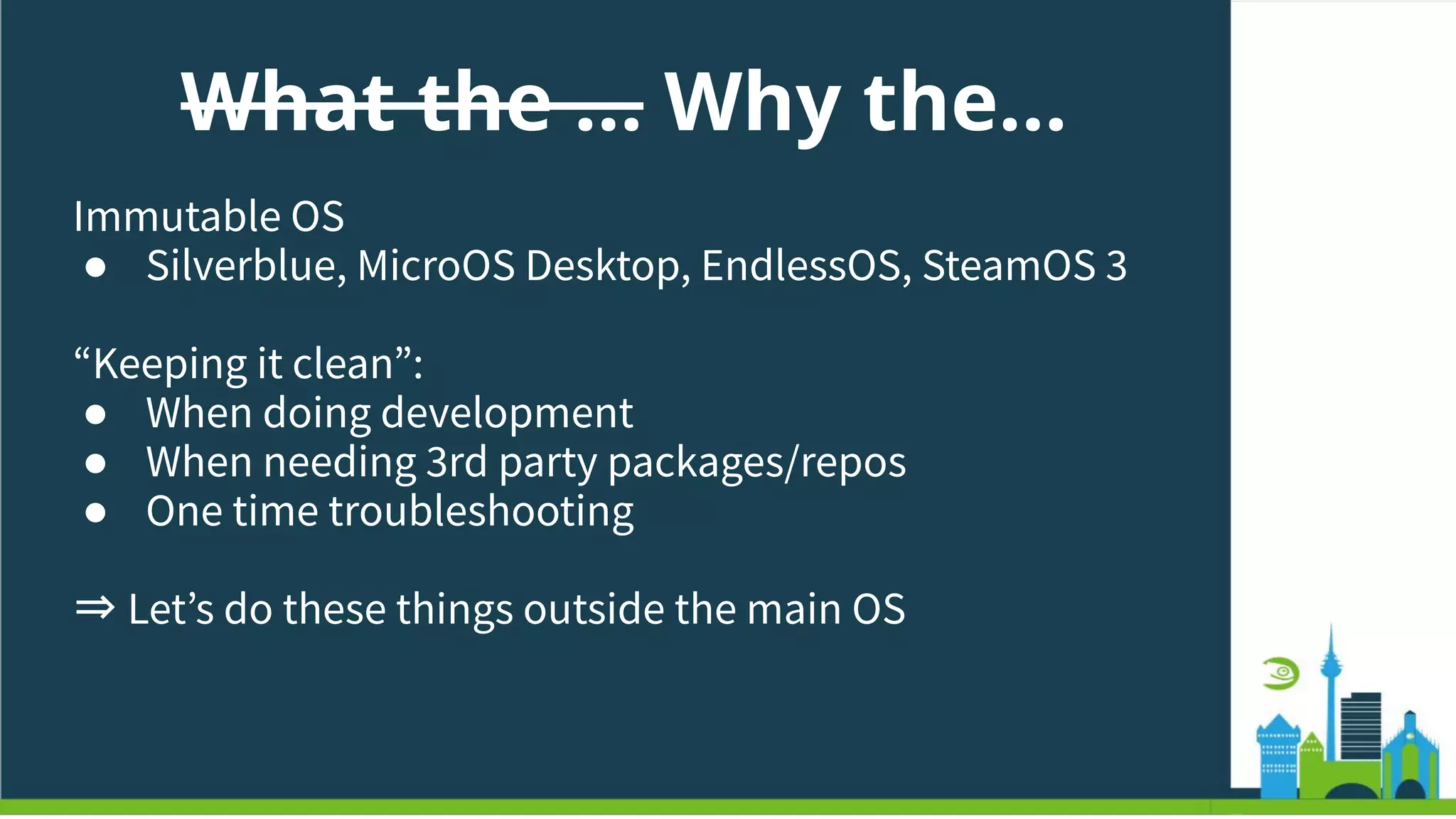 What the … Why the…
Immutable OS
● Silverblue, MicroOS Desktop, EndlessOS, SteamOS 3
“Keeping it clean”:
● When doing development
● When needing 3rd party packages/repos
● One time troubleshooting
⇒ Letʼs do these things outside the main OS
 