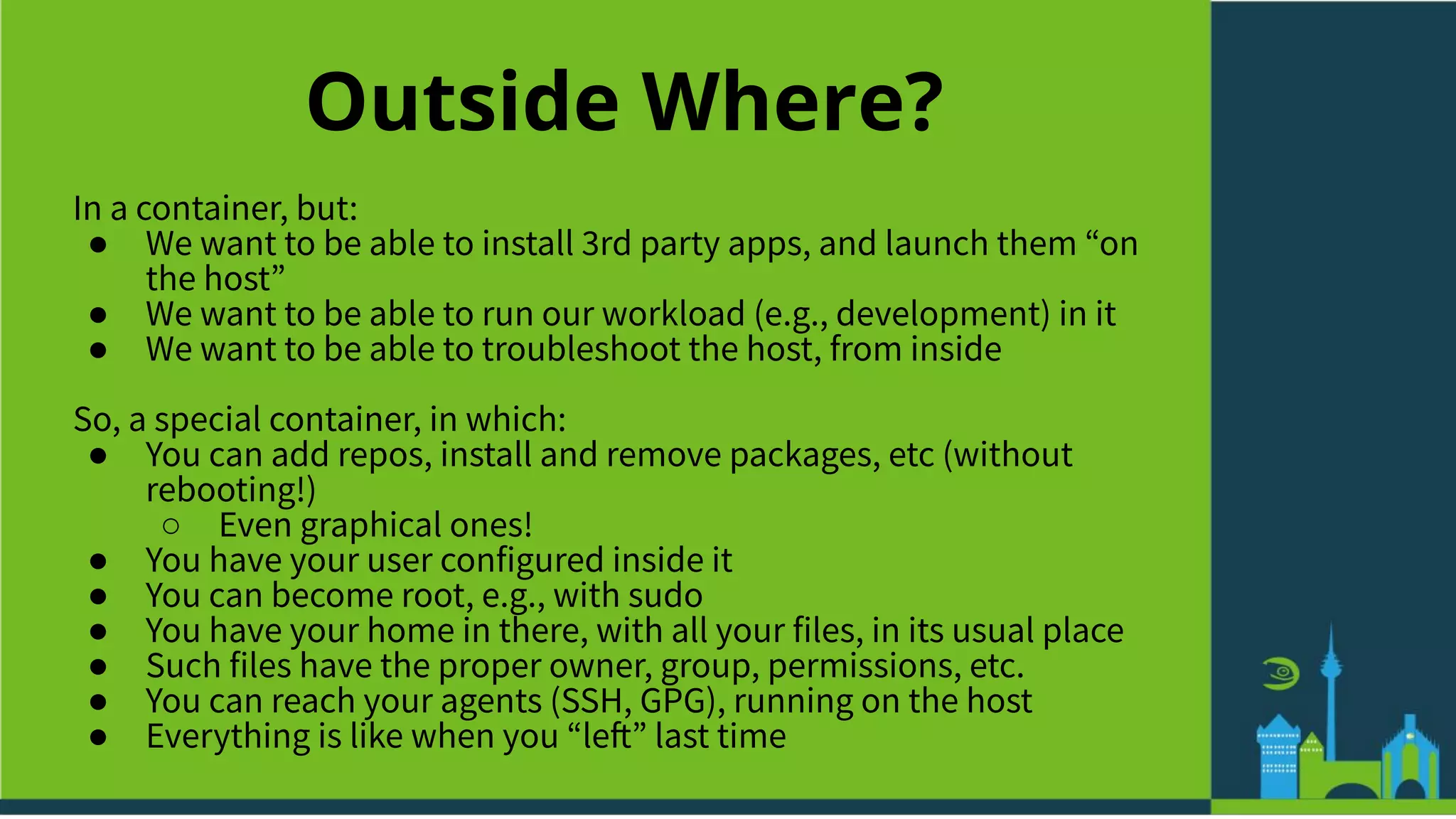 Outside Where?
In a container, but:
● We want to be able to install 3rd party apps, and launch them “on
the host”
● We want to be able to run our workload (e.g., development) in it
● We want to be able to troubleshoot the host, from inside
So, a special container, in which:
● You can add repos, install and remove packages, etc (without
rebooting!)
○ Even graphical ones!
● You have your user configured inside it
● You can become root, e.g., with sudo
● You have your home in there, with all your files, in its usual place
● Such files have the proper owner, group, permissions, etc.
● You can reach your agents (SSH, GPG), running on the host
● Everything is like when you “left” last time
 