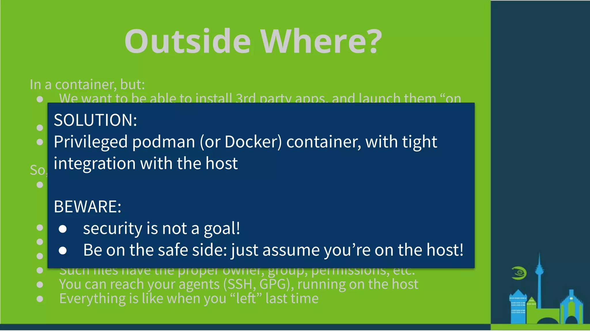 Outside Where?
In a container, but:
● We want to be able to install 3rd party apps, and launch them “on
the host”
● We want to be able to run our workload (e.g., development) in it
● We want to be able to troubleshoot the host, from inside
So, a special container, in which:
● You can add repos, install and remove packages, etc (without
rebooting!)
○ Even graphical ones!
● You have your user configured inside it
● You can become root, e.g., with sudo
● You have your home in there, with all your files, in its usual place
● Such files have the proper owner, group, permissions, etc.
● You can reach your agents (SSH, GPG), running on the host
● Everything is like when you “left” last time
SOLUTION:
Privileged podman (or Docker) container, with tight
integration with the host
BEWARE:
● security is not a goal!
● Be on the safe side: just assume youʼre on the host!
 