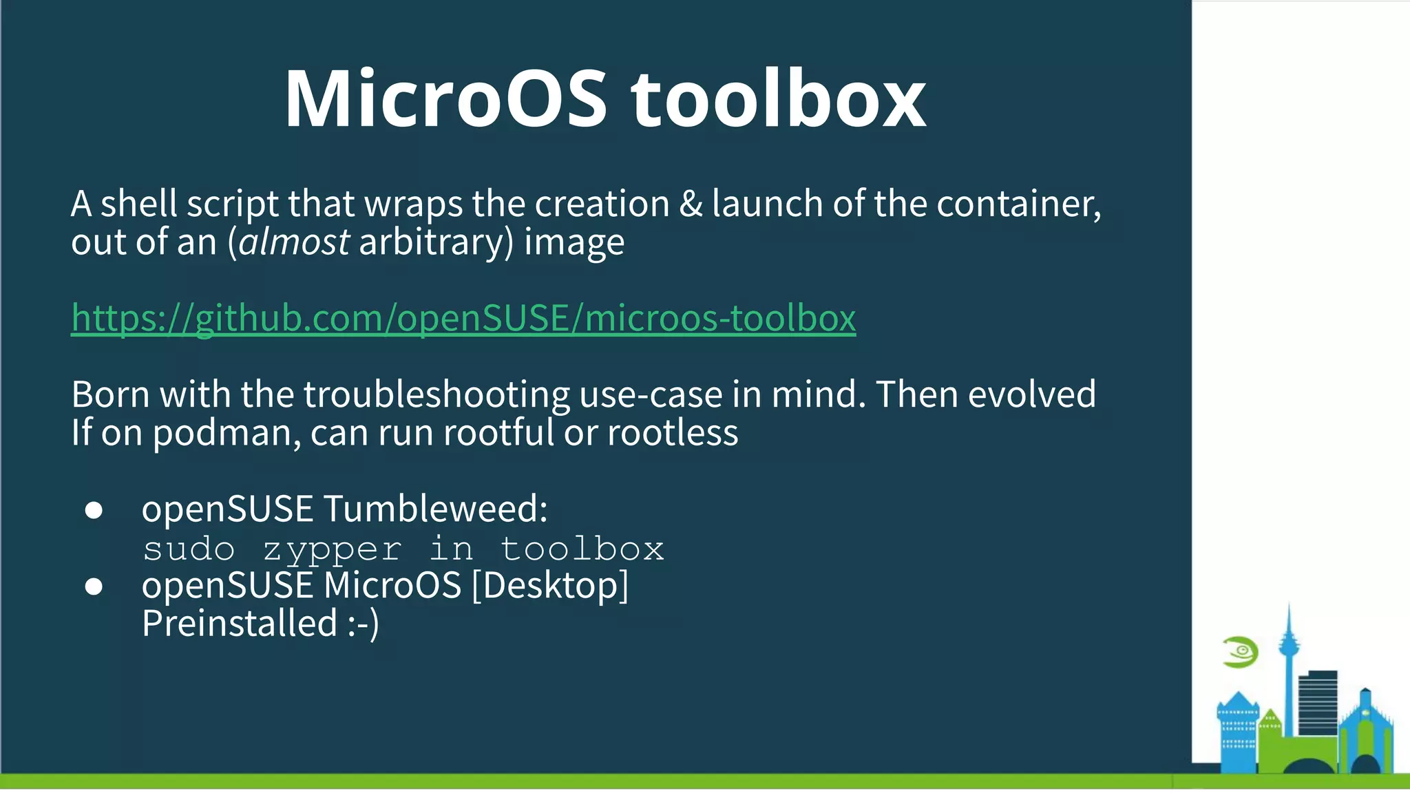 MicroOS toolbox
A shell script that wraps the creation & launch of the container,
out of an (almost arbitrary) image
https://github.com/openSUSE/microos-toolbox
Born with the troubleshooting use-case in mind. Then evolved
If on podman, can run rootful or rootless
● openSUSE Tumbleweed:
sudo zypper in toolbox
● openSUSE MicroOS [Desktop]
Preinstalled :-)
 