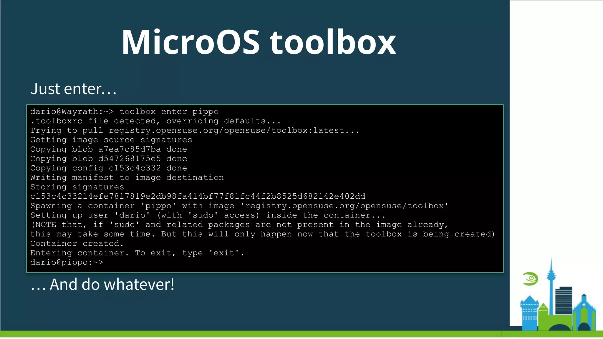 MicroOS toolbox
Just enter…
dario@Wayrath:~> toolbox enter pippo
.toolboxrc file detected, overriding defaults...
Trying to pull registry.opensuse.org/opensuse/toolbox:latest...
Getting image source signatures
Copying blob a7ea7c85d7ba done
Copying blob d547268175e5 done
Copying config c153c4c332 done
Writing manifest to image destination
Storing signatures
c153c4c33214efe7817819e2db98fa414bf77f81fc44f2b8525d682142e402dd
Spawning a container 'pippo' with image 'registry.opensuse.org/opensuse/toolbox'
Setting up user 'dario' (with 'sudo' access) inside the container...
(NOTE that, if 'sudo' and related packages are not present in the image already,
this may take some time. But this will only happen now that the toolbox is being created)
Container created.
Entering container. To exit, type 'exit'.
dario@pippo:~>
… And do whatever!
 
