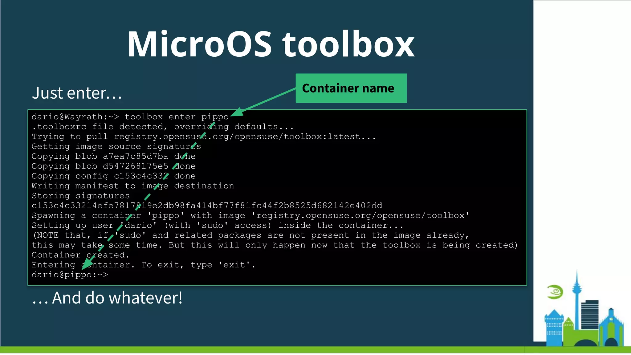 MicroOS toolbox
Just enter…
dario@Wayrath:~> toolbox enter pippo
.toolboxrc file detected, overriding defaults...
Trying to pull registry.opensuse.org/opensuse/toolbox:latest...
Getting image source signatures
Copying blob a7ea7c85d7ba done
Copying blob d547268175e5 done
Copying config c153c4c332 done
Writing manifest to image destination
Storing signatures
c153c4c33214efe7817819e2db98fa414bf77f81fc44f2b8525d682142e402dd
Spawning a container 'pippo' with image 'registry.opensuse.org/opensuse/toolbox'
Setting up user 'dario' (with 'sudo' access) inside the container...
(NOTE that, if 'sudo' and related packages are not present in the image already,
this may take some time. But this will only happen now that the toolbox is being created)
Container created.
Entering container. To exit, type 'exit'.
dario@pippo:~>
… And do whatever!
Container name
 